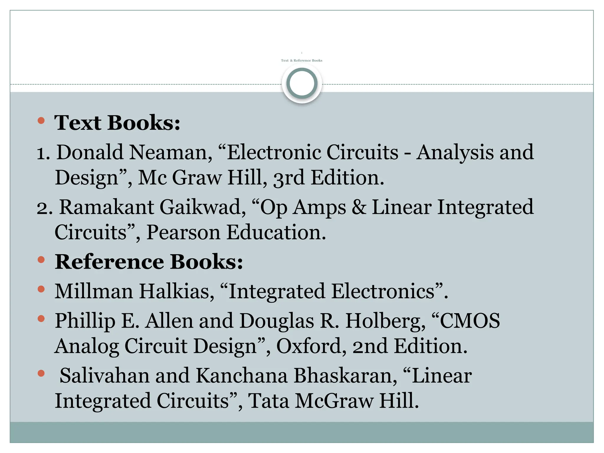 :
Text & Reference Books
 Text Books:
1. Donald Neaman, “Electronic Circuits - Analysis and
Design”, Mc Graw Hill, 3rd Edition.
2. Ramakant Gaikwad, “Op Amps & Linear Integrated
Circuits”, Pearson Education.
 Reference Books:
 Millman Halkias, “Integrated Electronics”.
 Phillip E. Allen and Douglas R. Holberg, “CMOS
Analog Circuit Design”, Oxford, 2nd Edition.
 Salivahan and Kanchana Bhaskaran, “Linear
Integrated Circuits”, Tata McGraw Hill.
 