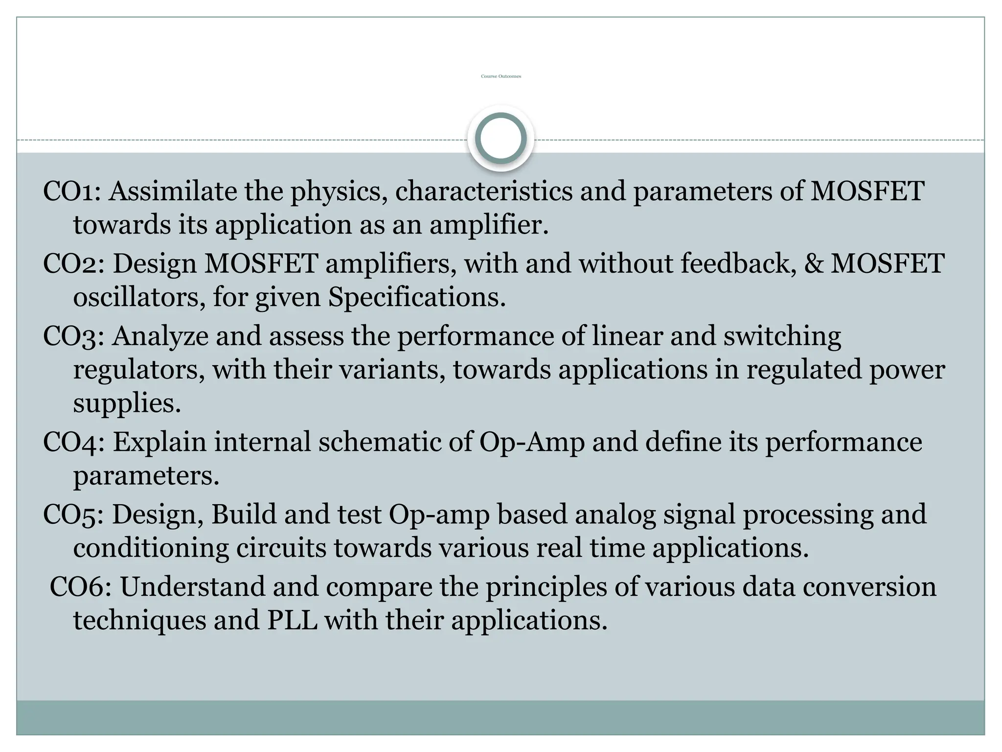 Course Outcomes
CO1: Assimilate the physics, characteristics and parameters of MOSFET
towards its application as an amplifier.
CO2: Design MOSFET amplifiers, with and without feedback, & MOSFET
oscillators, for given Specifications.
CO3: Analyze and assess the performance of linear and switching
regulators, with their variants, towards applications in regulated power
supplies.
CO4: Explain internal schematic of Op-Amp and define its performance
parameters.
CO5: Design, Build and test Op-amp based analog signal processing and
conditioning circuits towards various real time applications.
CO6: Understand and compare the principles of various data conversion
techniques and PLL with their applications.
 