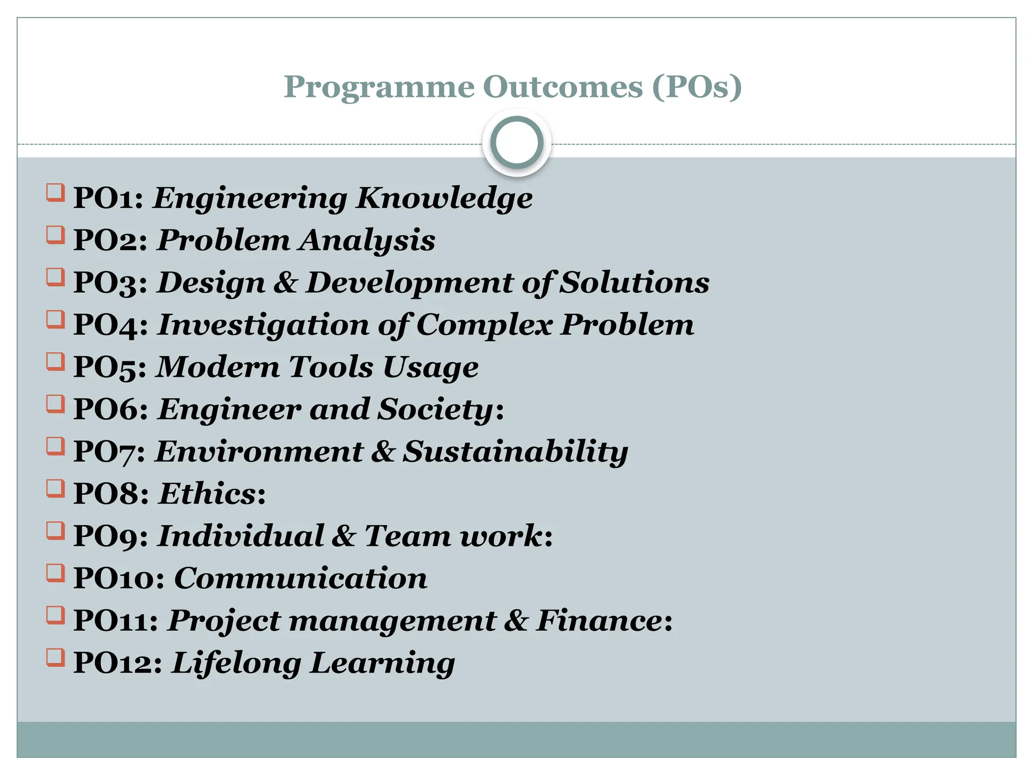 Programme Outcomes (POs)
 PO1: Engineering Knowledge
 PO2: Problem Analysis
 PO3: Design & Development of Solutions
 PO4: Investigation of Complex Problem
 PO5: Modern Tools Usage
 PO6: Engineer and Society:
 PO7: Environment & Sustainability
 PO8: Ethics:
 PO9: Individual & Team work:
 PO10: Communication
 PO11: Project management & Finance:
 PO12: Lifelong Learning
 