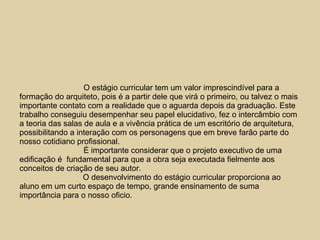 O estágio curricular tem um valor imprescindível para a formação do arquiteto, pois é a partir dele que virá o primeiro, ou talvez o mais importante contato com a realidade que o aguarda depois da graduação. Este trabalho conseguiu desempenhar seu papel elucidativo, fez o intercâmbio com a teoria das salas de aula e a vivência prática de um escritório de arquitetura, possibilitando a interação com os personagens que em breve farão parte do nosso cotidiano profissional. É importante considerar que o projeto executivo de uma edificação é  fundamental para que a obra seja executada fielmente aos conceitos de criação de seu autor. O desenvolvimento do estágio curricular proporciona ao aluno em um curto espaço de tempo, grande ensinamento de suma importância para o nosso oficio.  