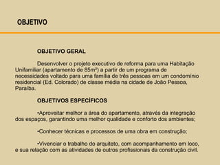 OBJETIVO GERAL Desenvolver o projeto executivo de reforma para uma Habitação Unifamiliar (apartamento de 85m²) a partir de um programa de necessidades voltado para uma família de três pessoas em um condomínio residencial (Ed. Colorado) de classe média na cidade de João Pessoa, Paraíba. OBJETIVOS ESPECÍFICOS Aproveitar melhor a área do apartamento, através da integração dos espaços, garantindo uma melhor qualidade e conforto dos ambientes; Conhecer técnicas e processos de uma obra em construção; Vivenciar o trabalho do arquiteto, com acompanhamento em loco, e sua relação com as atividades de outros profissionais da construção civil. OBJETIVO  