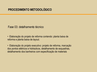 Elaboração do projeto de reforma contendo: planta baixa de reforma e planta baixa de layout. Elaboração do projeto executivo: projeto de reforma, marcação dos pontos elétricos e hidráulicos, detalhamento de esquadrias, detalhamento dos banheiros com especificação de materiais Fase 03: detalhamento técnico  PROCEDIMENTO METODOLÓGICO  