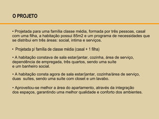 O PROJETO  Projetada para uma família classe média, formada por três pessoas, casal com uma filha, a habitação possui 85m2 e um programa de necessidades que se distribui em três áreas : social, intima e serviços. Projetada p/ família de classe média (casal + 1 filha) A habitação constava de sala estar/jantar, cozinha, área de serviço,  dependência de empregada, três quartos, sendo uma suíte  e um banheiro social.  A habitação consta agora de sala estar/jantar, cozinha/área de serviço,  duas  suítes, sendo uma suíte com closet e um lavabo.  Aproveitou-se melhor a área do apartamento, através da integração  dos espaços, garantindo uma melhor qualidade e conforto dos ambientes.  