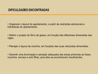DIFICULDADES ENCONTRADAS  Organizar o layout do apartamento, a partir de restrições estruturais e hidráulicas do apartamento.  Definir o projeto do fôrro de gesso, em função das diferentes dimensões das vigas.  Planejar o layout da cozinha, em funções das suas reduzidas dimensões.  Garantir uma iluminação e aeração adequada das áreas próximas ao fosso (cozinha, serviço e wcb filha), pois elas se encontravam insuficientes. 