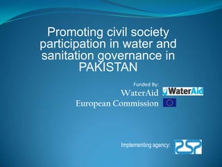 Promoting civil society participation in water and sanitation governance in PAKISTAN Funded By: WaterAid European Commission Implementing agency:  
