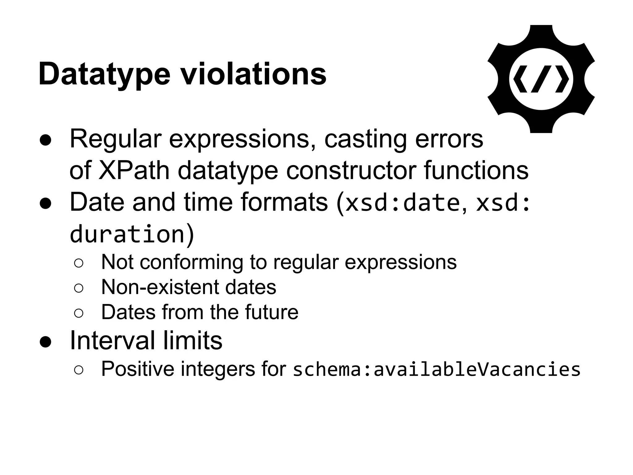Datatype violations 
● Regular expressions, casting errors 
of XPath datatype constructor functions 
● Date and time formats (xsd:date, xsd: 
duration) 
○ Not conforming to regular expressions 
○ Non-existent dates 
○ Dates from the future 
● Interval limits 
○ Positive integers for schema:availableVacancies 
 