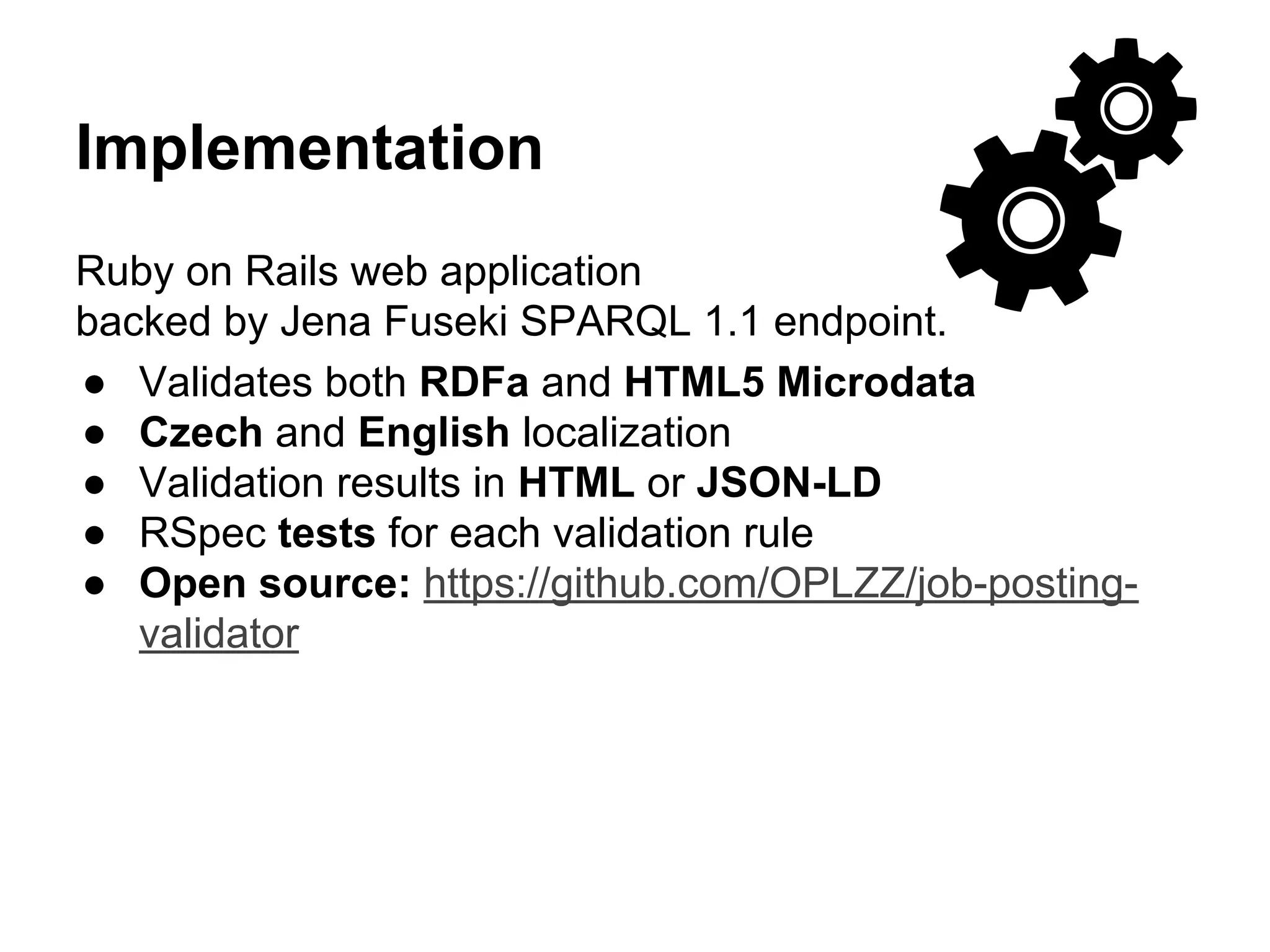 Implementation 
Ruby on Rails web application 
backed by Jena Fuseki SPARQL 1.1 endpoint. 
● Validates both RDFa and HTML5 Microdata 
● Czech and English localization 
● Validation results in HTML or JSON-LD 
● RSpec tests for each validation rule 
● Open source: https://github.com/OPLZZ/job-posting-validator 
 