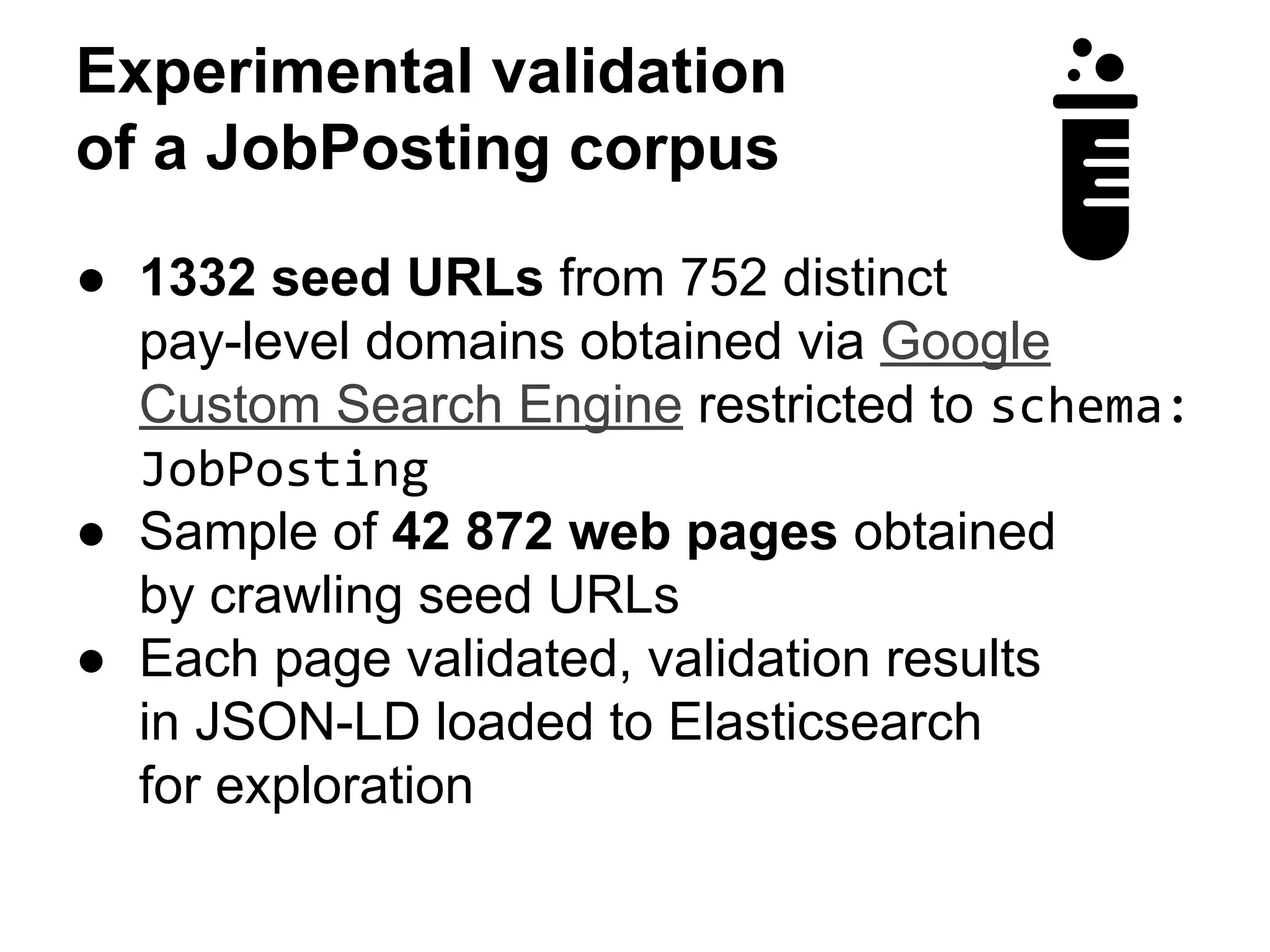 Experimental validation 
of a JobPosting corpus 
● 1332 seed URLs from 752 distinct 
pay-level domains obtained via Google 
Custom Search Engine restricted to schema: 
JobPosting 
● Sample of 42 872 web pages obtained 
by crawling seed URLs 
● Each page validated, validation results 
in JSON-LD loaded to Elasticsearch 
for exploration 
 