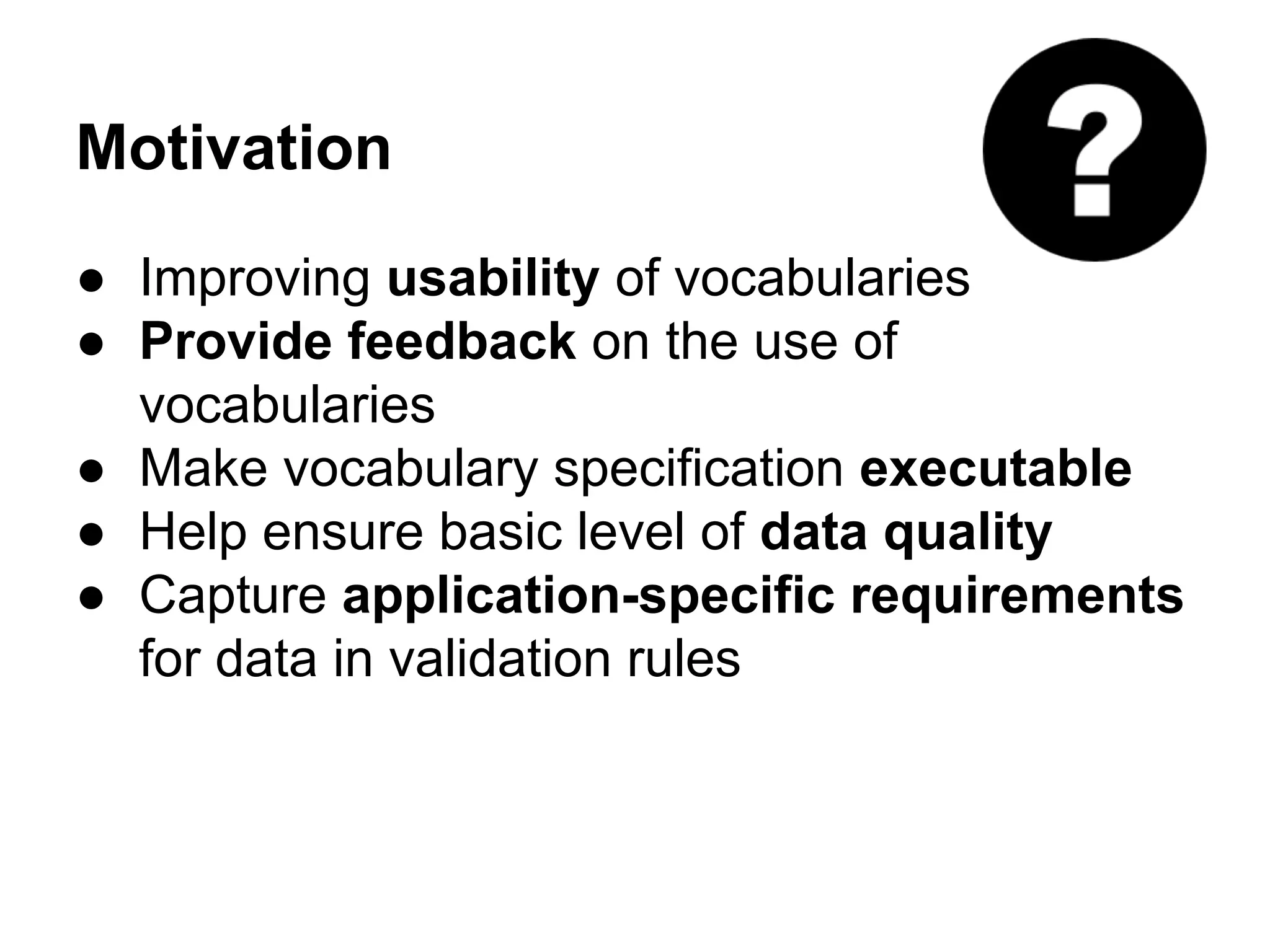 Motivation 
● Improving usability of vocabularies 
● Provide feedback on the use of 
vocabularies 
● Make vocabulary specification executable 
● Help ensure basic level of data quality 
● Capture application-specific requirements 
for data in validation rules 
 