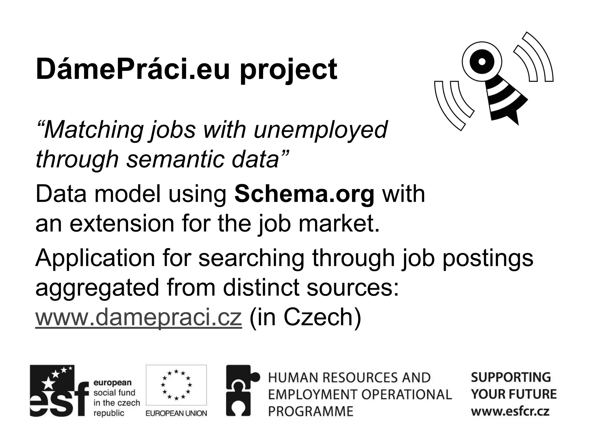 DámePráci.eu project 
“Matching jobs with unemployed 
through semantic data” 
Data model using Schema.org with 
an extension for the job market. 
Application for searching through job postings 
aggregated from distinct sources: 
www.damepraci.cz (in Czech) 
 