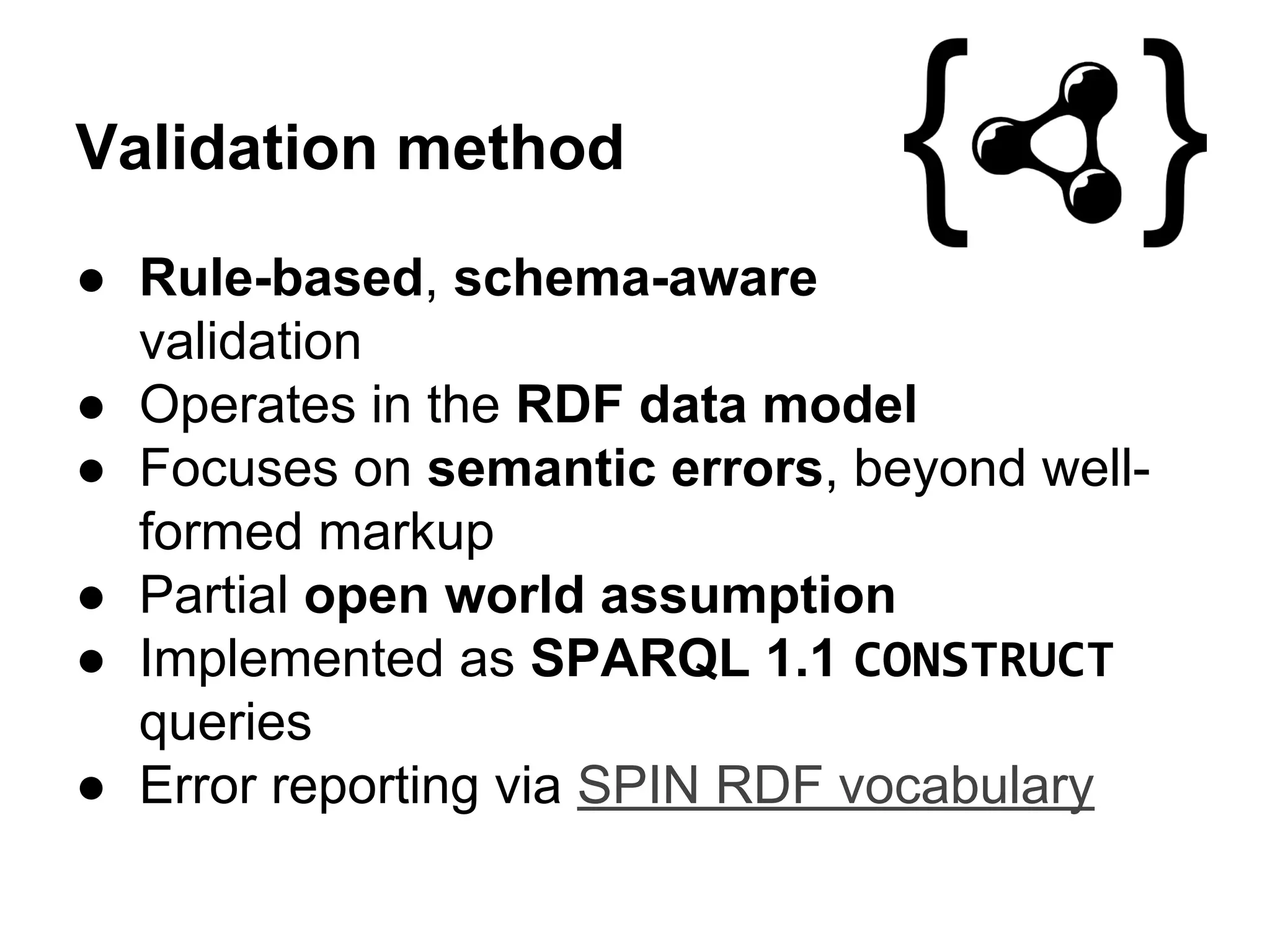 Validation method 
● Rule-based, schema-aware 
validation 
● Operates in the RDF data model 
● Focuses on semantic errors, beyond well-formed 
markup 
● Partial open world assumption 
● Implemented as SPARQL 1.1 CONSTRUCT 
queries 
● Error reporting via SPIN RDF vocabulary 
 