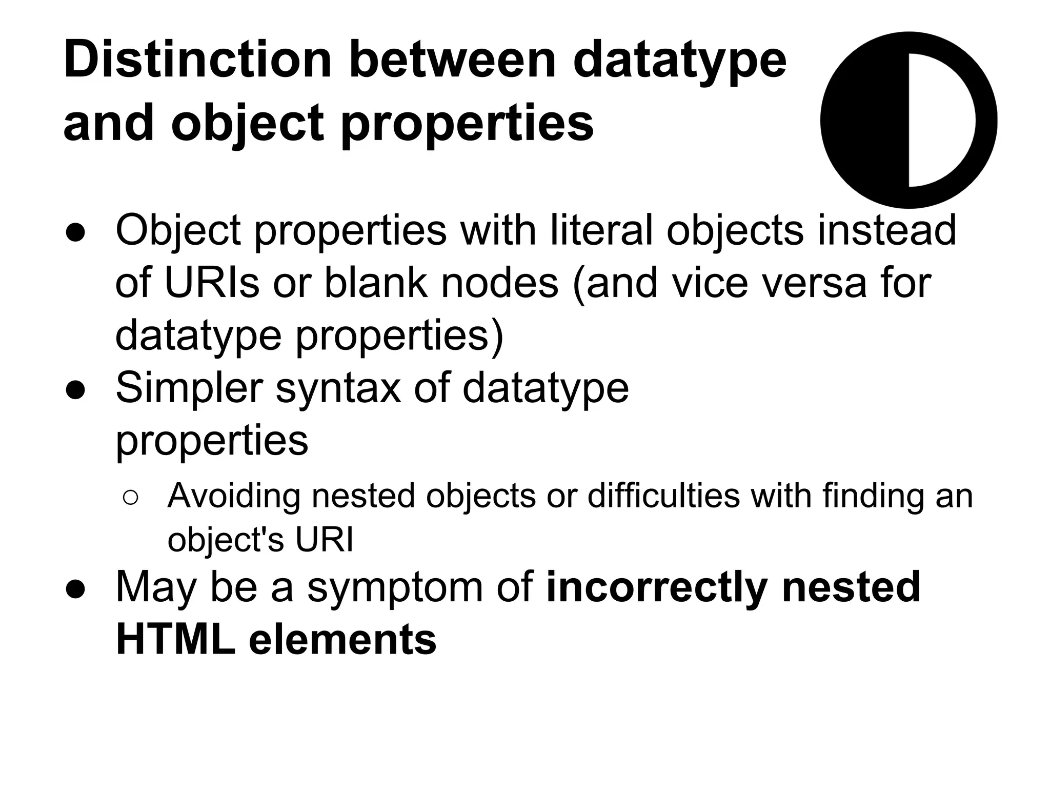 Distinction between datatype 
and object properties 
● Object properties with literal objects instead 
of URIs or blank nodes (and vice versa for 
datatype properties) 
● Simpler syntax of datatype 
properties 
○ Avoiding nested objects or difficulties with finding an 
object's URI 
● May be a symptom of incorrectly nested 
HTML elements 
 