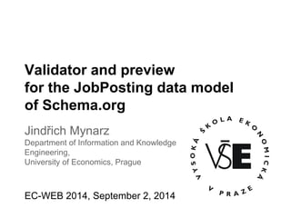 Validator and preview 
for the JobPosting data model 
of Schema.org 
Jindřich Mynarz 
Department of Information and Knowledge 
Engineering, 
University of Economics, Prague 
EC-WEB 2014, September 2, 2014 
 