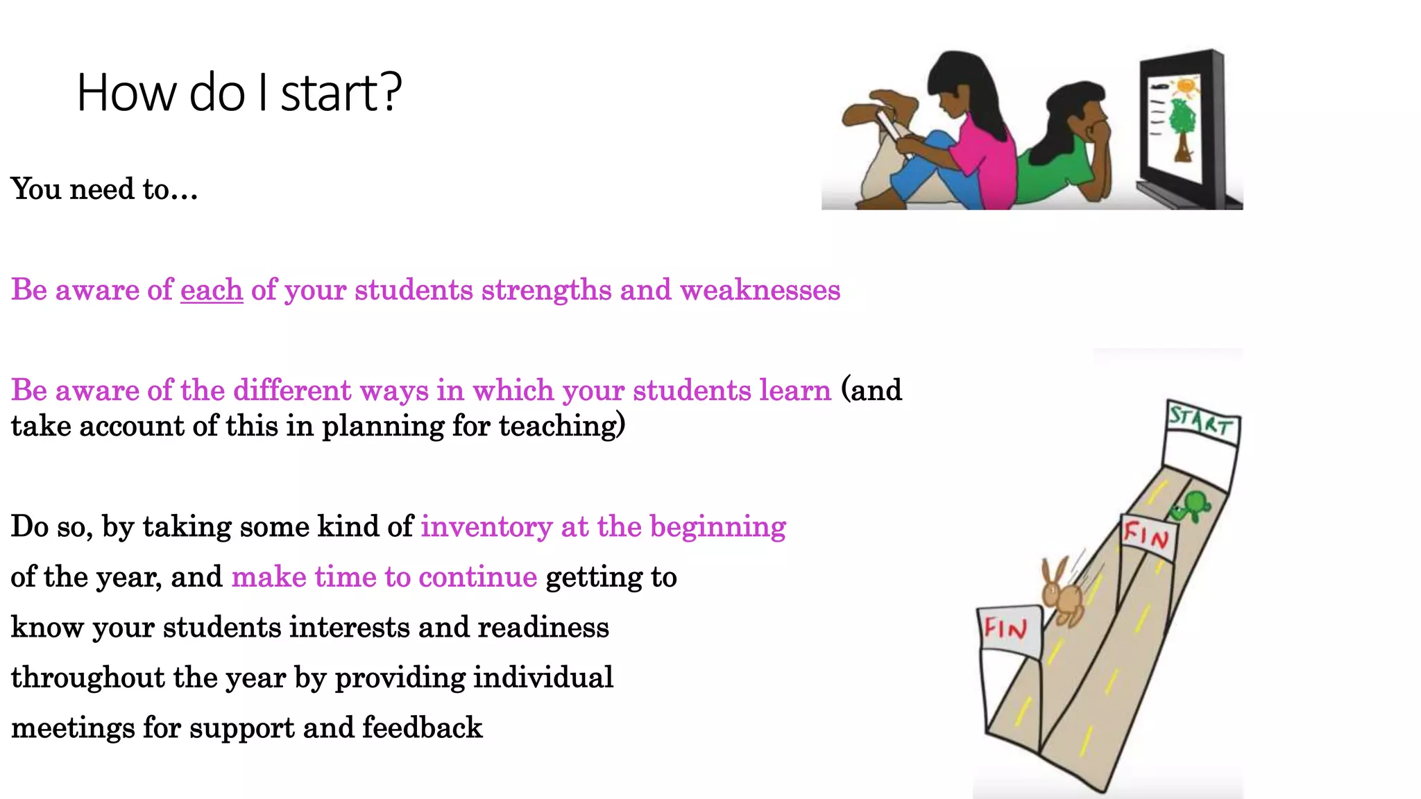 How doI start?
You need to…
Be aware of each of your students strengths and weaknesses
Be aware of the different ways in which your students learn (and
take account of this in planning for teaching)
Do so, by taking some kind of inventory at the beginning
of the year, and make time to continue getting to
know your students interests and readiness
throughout the year by providing individual
meetings for support and feedback
 