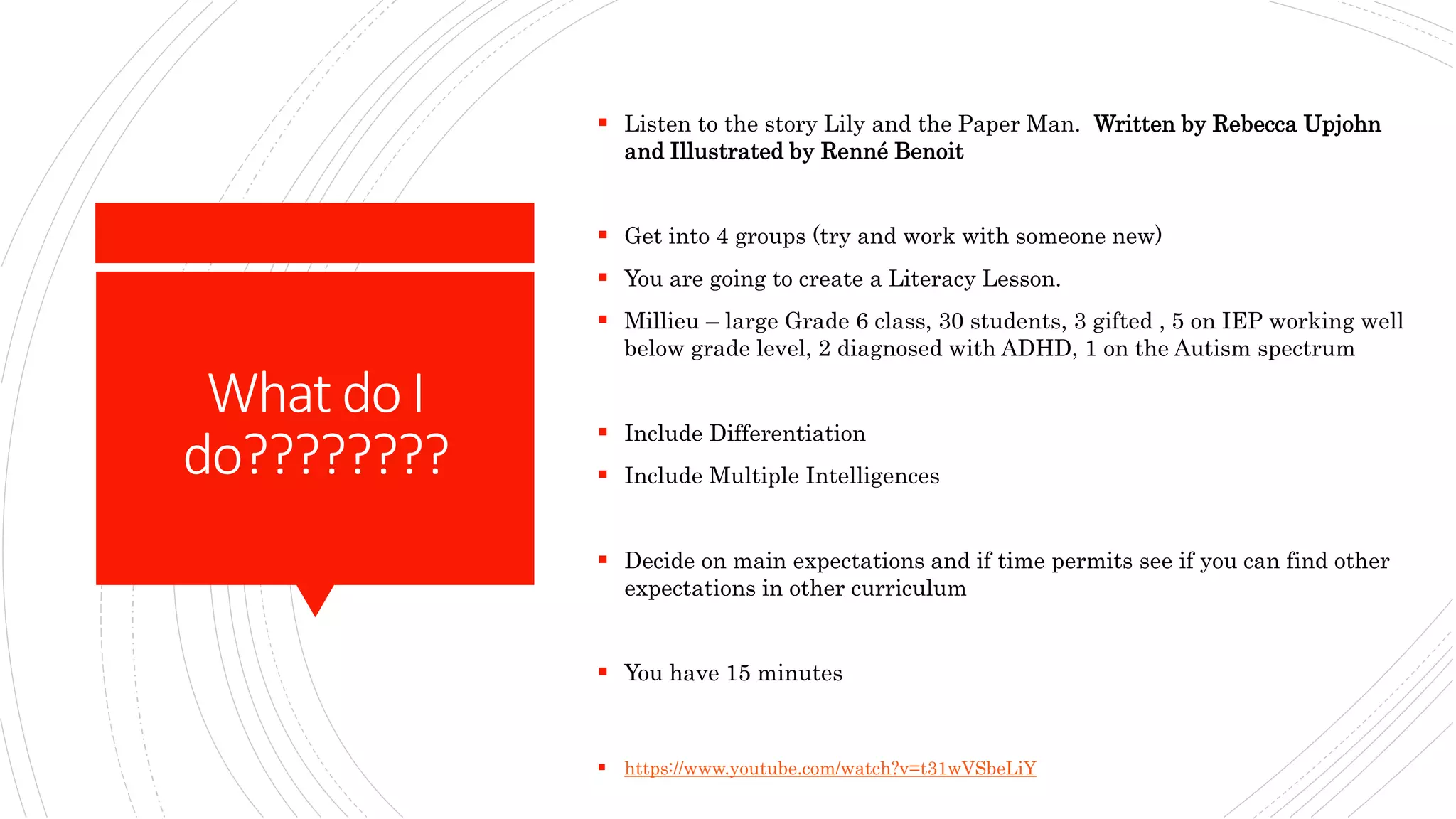 WhatdoI
do????????
 Listen to the story Lily and the Paper Man. Written by Rebecca Upjohn
and Illustrated by Renné Benoit
 Get into 4 groups (try and work with someone new)
 You are going to create a Literacy Lesson.
 Millieu – large Grade 6 class, 30 students, 3 gifted , 5 on IEP working well
below grade level, 2 diagnosed with ADHD, 1 on the Autism spectrum
 Include Differentiation
 Include Multiple Intelligences
 Decide on main expectations and if time permits see if you can find other
expectations in other curriculum
 You have 15 minutes
 https://www.youtube.com/watch?v=t31wVSbeLiY
 
