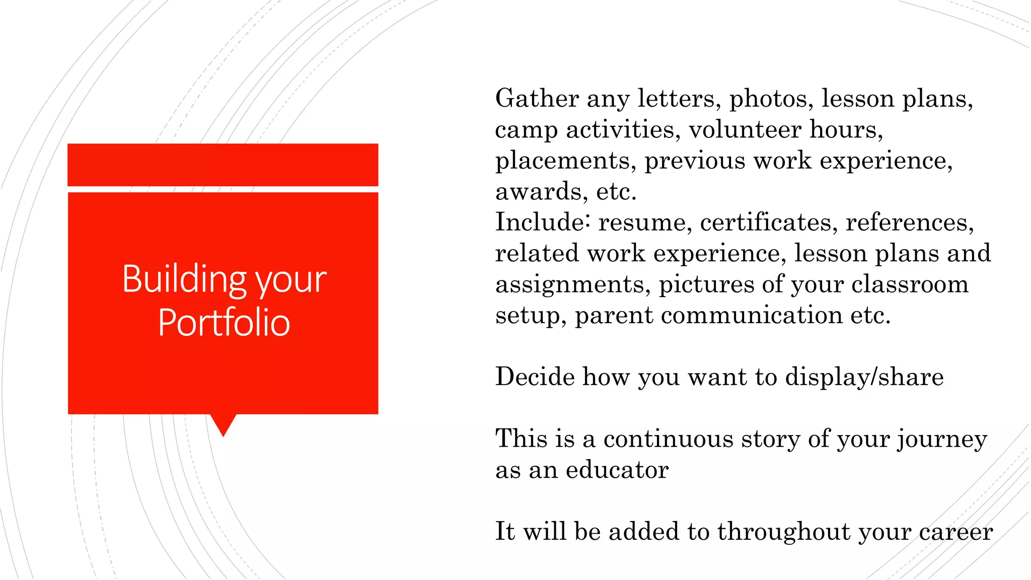 Buildingyour
Portfolio
Gather any letters, photos, lesson plans,
camp activities, volunteer hours,
placements, previous work experience,
awards, etc.
Include: resume, certificates, references,
related work experience, lesson plans and
assignments, pictures of your classroom
setup, parent communication etc.
Decide how you want to display/share
This is a continuous story of your journey
as an educator
It will be added to throughout your career
 