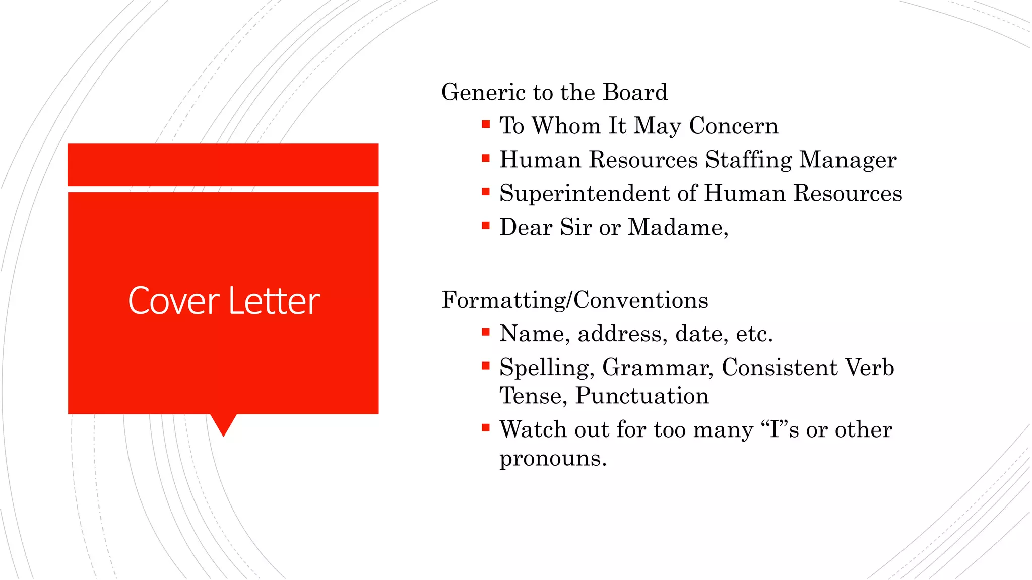 CoverLetter
Generic to the Board
 To Whom It May Concern
 Human Resources Staffing Manager
 Superintendent of Human Resources
 Dear Sir or Madame,
Formatting/Conventions
 Name, address, date, etc.
 Spelling, Grammar, Consistent Verb
Tense, Punctuation
 Watch out for too many “I”s or other
pronouns.
 