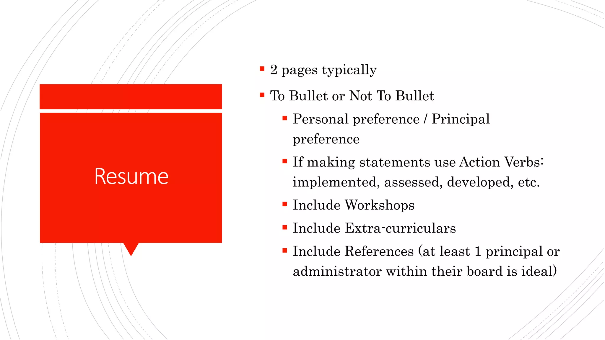 Resume
 2 pages typically
 To Bullet or Not To Bullet
 Personal preference / Principal
preference
 If making statements use Action Verbs:
implemented, assessed, developed, etc.
 Include Workshops
 Include Extra-curriculars
 Include References (at least 1 principal or
administrator within their board is ideal)
 