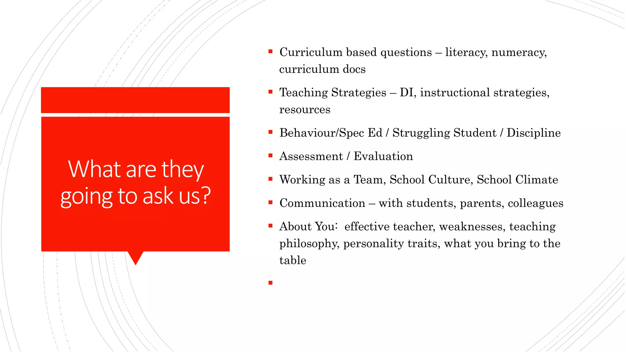 Whatarethey
goingtoaskus?
 Curriculum based questions – literacy, numeracy,
curriculum docs
 Teaching Strategies – DI, instructional strategies,
resources
 Behaviour/Spec Ed / Struggling Student / Discipline
 Assessment / Evaluation
 Working as a Team, School Culture, School Climate
 Communication – with students, parents, colleagues
 About You: effective teacher, weaknesses, teaching
philosophy, personality traits, what you bring to the
table

 