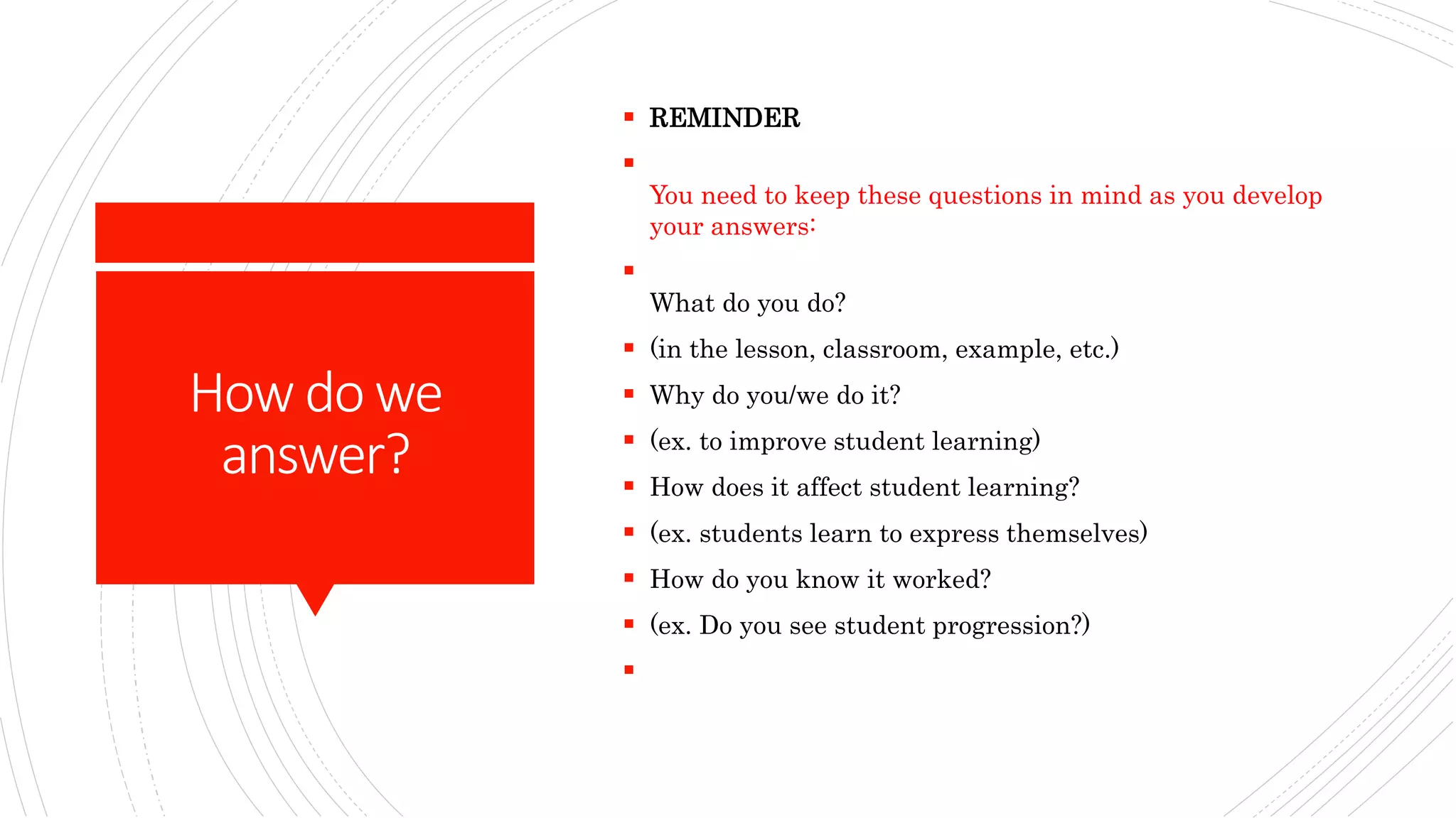 How dowe
answer?
 REMINDER

You need to keep these questions in mind as you develop
your answers:

What do you do?
 (in the lesson, classroom, example, etc.)
 Why do you/we do it?
 (ex. to improve student learning)
 How does it affect student learning?
 (ex. students learn to express themselves)
 How do you know it worked?
 (ex. Do you see student progression?)

 