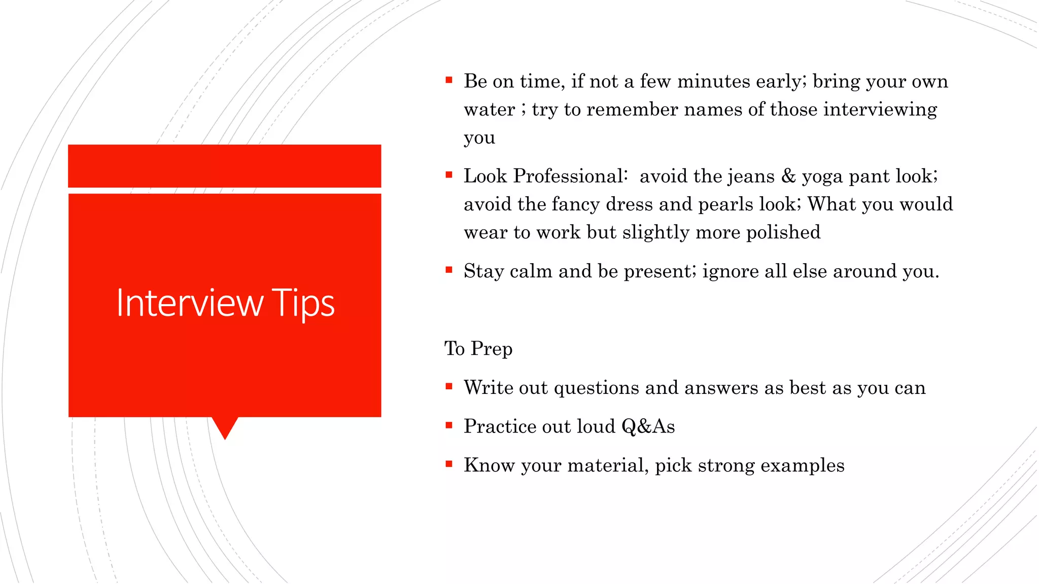 InterviewTips
 Be on time, if not a few minutes early; bring your own
water ; try to remember names of those interviewing
you
 Look Professional: avoid the jeans & yoga pant look;
avoid the fancy dress and pearls look; What you would
wear to work but slightly more polished
 Stay calm and be present; ignore all else around you.
To Prep
 Write out questions and answers as best as you can
 Practice out loud Q&As
 Know your material, pick strong examples
 