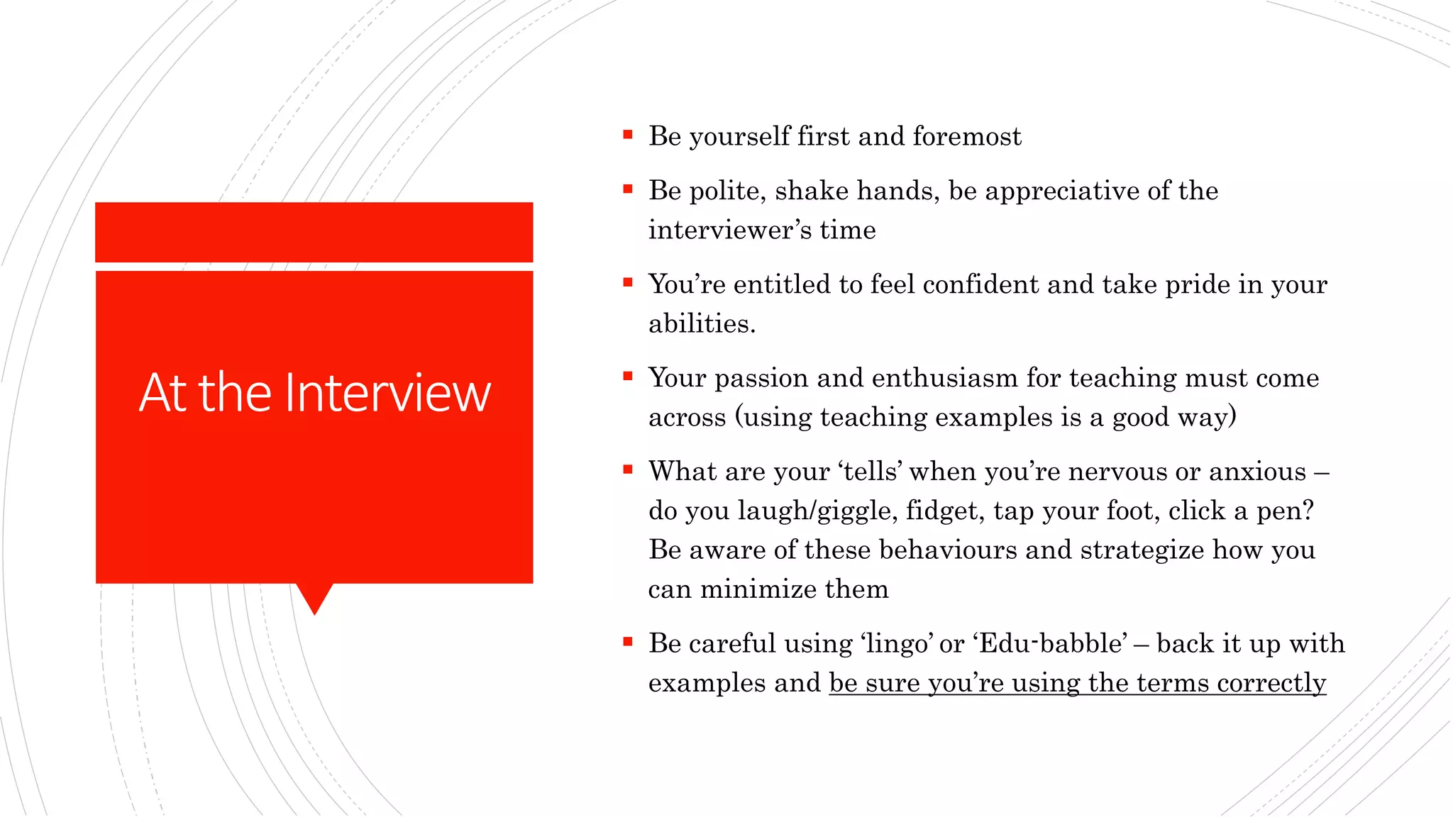 AttheInterview
 Be yourself first and foremost
 Be polite, shake hands, be appreciative of the
interviewer’s time
 You’re entitled to feel confident and take pride in your
abilities.
 Your passion and enthusiasm for teaching must come
across (using teaching examples is a good way)
 What are your ‘tells’ when you’re nervous or anxious –
do you laugh/giggle, fidget, tap your foot, click a pen?
Be aware of these behaviours and strategize how you
can minimize them
 Be careful using ‘lingo’ or ‘Edu-babble’ – back it up with
examples and be sure you’re using the terms correctly
 