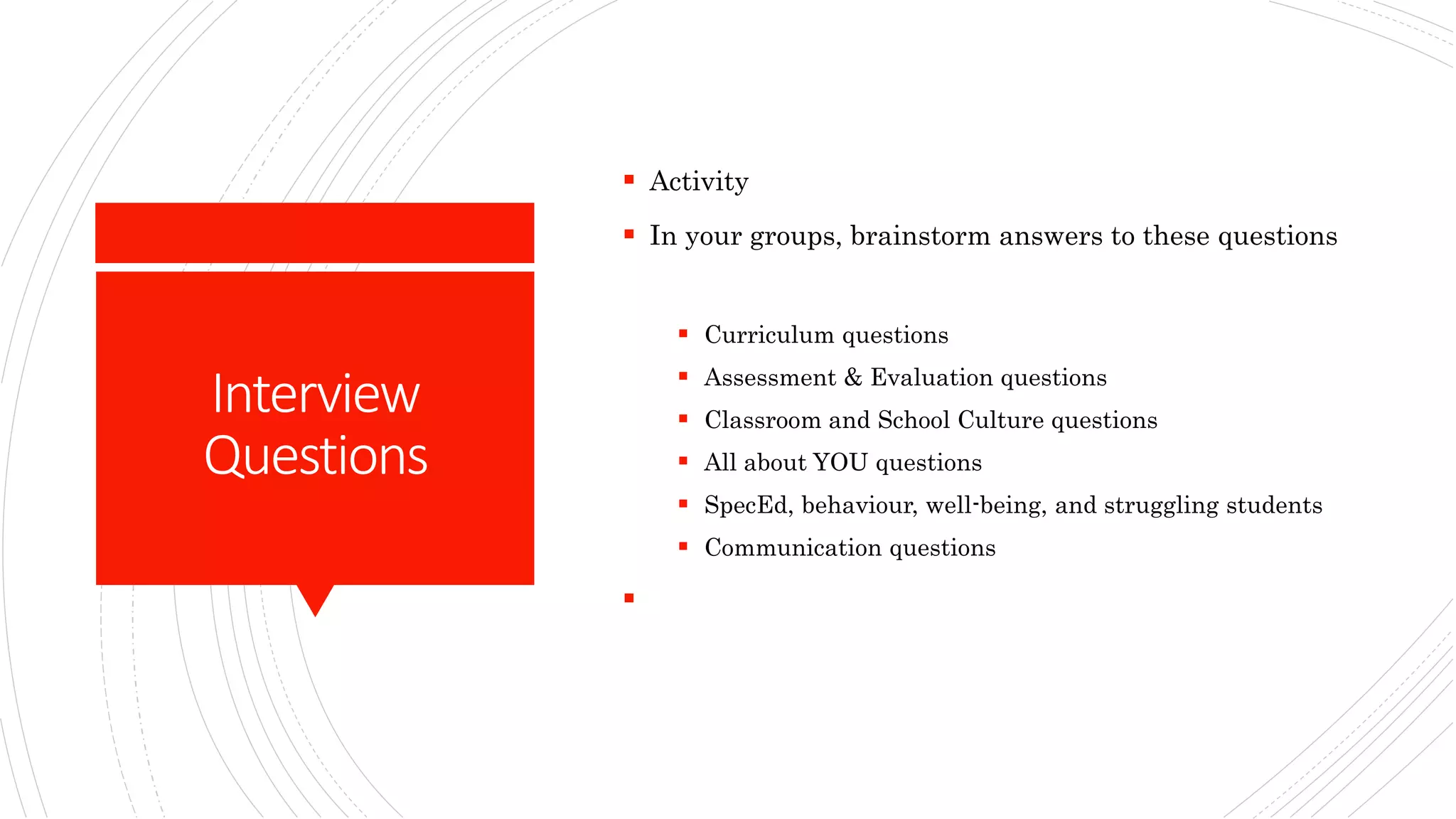 Interview
Questions
 Activity
 In your groups, brainstorm answers to these questions
 Curriculum questions
 Assessment & Evaluation questions
 Classroom and School Culture questions
 All about YOU questions
 SpecEd, behaviour, well-being, and struggling students
 Communication questions

 