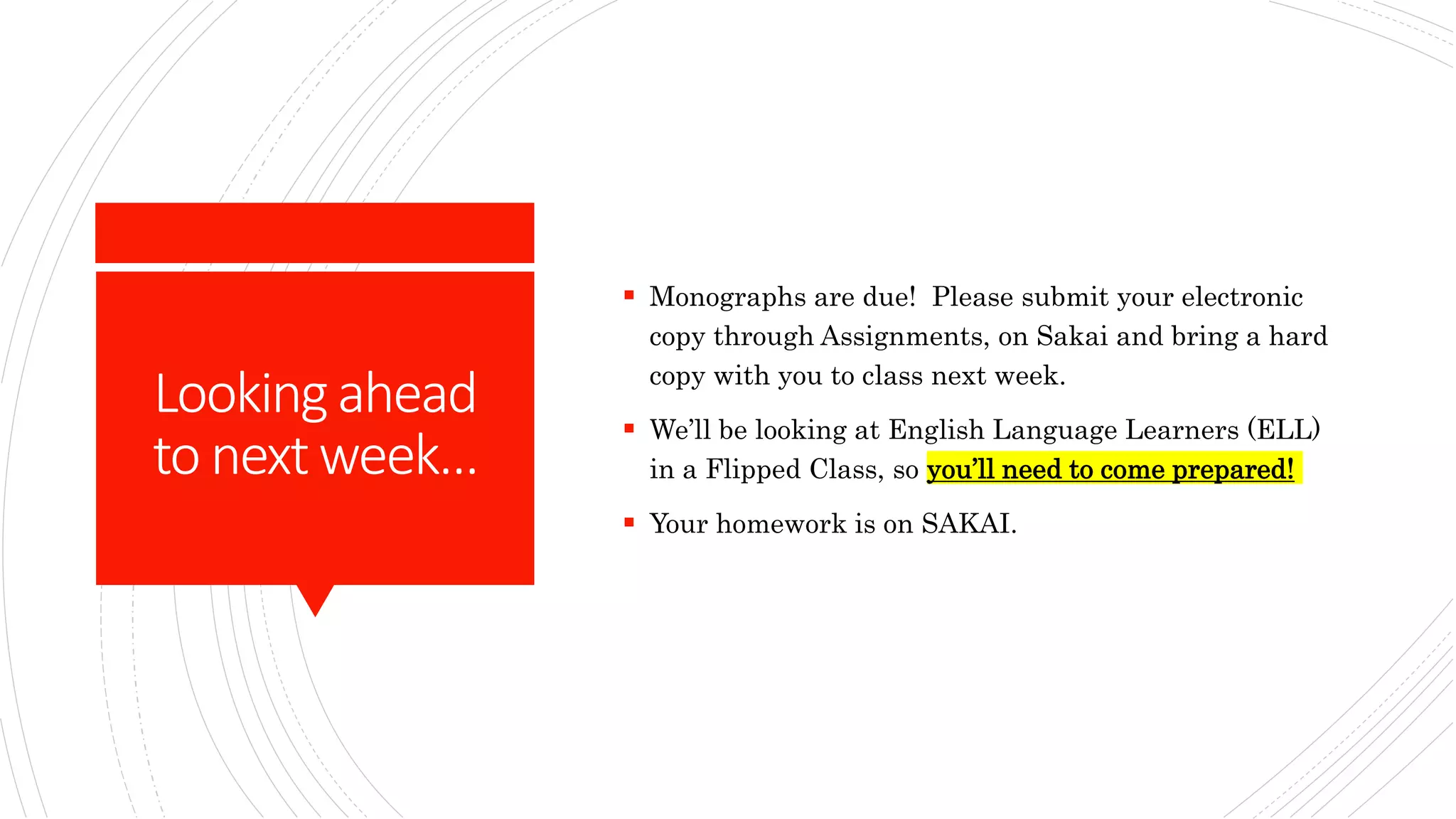 Lookingahead
to nextweek…
 Monographs are due! Please submit your electronic
copy through Assignments, on Sakai and bring a hard
copy with you to class next week.
 We’ll be looking at English Language Learners (ELL)
in a Flipped Class, so you’ll need to come prepared!
 Your homework is on SAKAI.
 