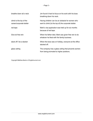 - Page 3 -
breathe down sb’s neck Jim found it hard to focus on his work with his boss
breathing down his neck.
climb to the top of the
career/corporate ladder
Having children can be an obstacle for women who
want to climb (to the top of) the corporate ladder.
red tape Mark’s visa application was held up for six months
because of red tape.
Give sb free rein When his father died, Mark was given free rein to do
whatever he liked with the family business.
slack off / be a slacker When the boss was on holiday, everyone at the office
slacked off.
glass ceiling The company has a glass ceiling that prevents women
from being promoted to higher positions.
Copyright Matthew Barton of Englishcurrent.com
www.englishcurrent.com
 