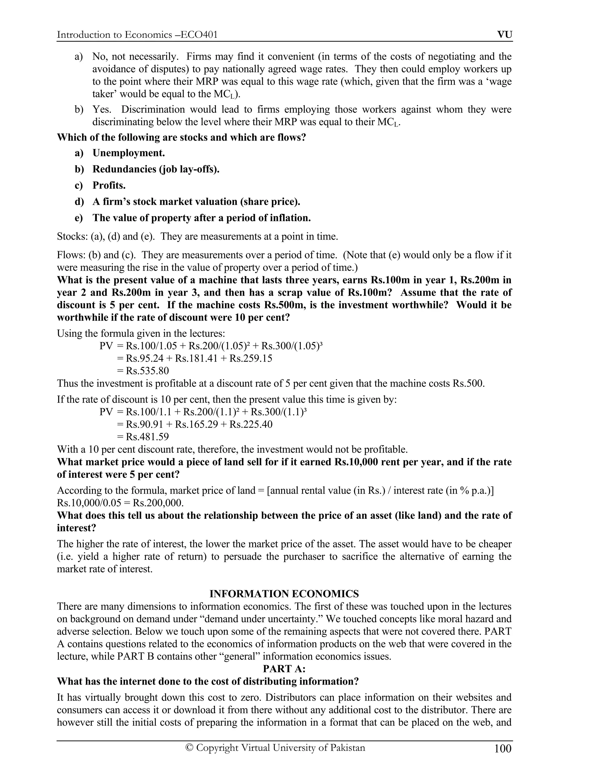 Introduction to Economics –ECO401                                                                       VU

  a) No, not necessarily. Firms may find it convenient (in terms of the costs of negotiating and the
       avoidance of disputes) to pay nationally agreed wage rates. They then could employ workers up
       to the point where their MRP was equal to this wage rate (which, given that the firm was a ‘wage
       taker’ would be equal to the MCL).
  b) Yes. Discrimination would lead to firms employing those workers against whom they were
       discriminating below the level where their MRP was equal to their MCL.
Which of the following are stocks and which are flows?
  a) Unemployment.
  b) Redundancies (job lay-offs).
  c) Profits.
  d) A firm’s stock market valuation (share price).
  e) The value of property after a period of inflation.
Stocks: (a), (d) and (e). They are measurements at a point in time.
Flows: (b) and (c). They are measurements over a period of time. (Note that (e) would only be a flow if it
were measuring the rise in the value of property over a period of time.)
What is the present value of a machine that lasts three years, earns Rs.100m in year 1, Rs.200m in
year 2 and Rs.200m in year 3, and then has a scrap value of Rs.100m? Assume that the rate of
discount is 5 per cent. If the machine costs Rs.500m, is the investment worthwhile? Would it be
worthwhile if the rate of discount were 10 per cent?
Using the formula given in the lectures:
            PV = Rs.100/1.05 + Rs.200/(1.05)² + Rs.300/(1.05)³
                = Rs.95.24 + Rs.181.41 + Rs.259.15
                = Rs.535.80
Thus the investment is profitable at a discount rate of 5 per cent given that the machine costs Rs.500.
If the rate of discount is 10 per cent, then the present value this time is given by:
            PV = Rs.100/1.1 + Rs.200/(1.1)² + Rs.300/(1.1)³
                = Rs.90.91 + Rs.165.29 + Rs.225.40
                = Rs.481.59
With a 10 per cent discount rate, therefore, the investment would not be profitable.
What market price would a piece of land sell for if it earned Rs.10,000 rent per year, and if the rate
of interest were 5 per cent?
According to the formula, market price of land = [annual rental value (in Rs.) / interest rate (in % p.a.)]
Rs.10,000/0.05 = Rs.200,000.
What does this tell us about the relationship between the price of an asset (like land) and the rate of
interest?
The higher the rate of interest, the lower the market price of the asset. The asset would have to be cheaper
(i.e. yield a higher rate of return) to persuade the purchaser to sacrifice the alternative of earning the
market rate of interest.

                                      INFORMATION ECONOMICS
There are many dimensions to information economics. The first of these was touched upon in the lectures
on background on demand under “demand under uncertainty.” We touched concepts like moral hazard and
adverse selection. Below we touch upon some of the remaining aspects that were not covered there. PART
A contains questions related to the economics of information products on the web that were covered in the
lecture, while PART B contains other “general” information economics issues.
                                                   PART A:
What has the internet done to the cost of distributing information?
It has virtually brought down this cost to zero. Distributors can place information on their websites and
consumers can access it or download it from there without any additional cost to the distributor. There are
however still the initial costs of preparing the information in a format that can be placed on the web, and

                              © Copyright Virtual University of Pakistan                               100
 
