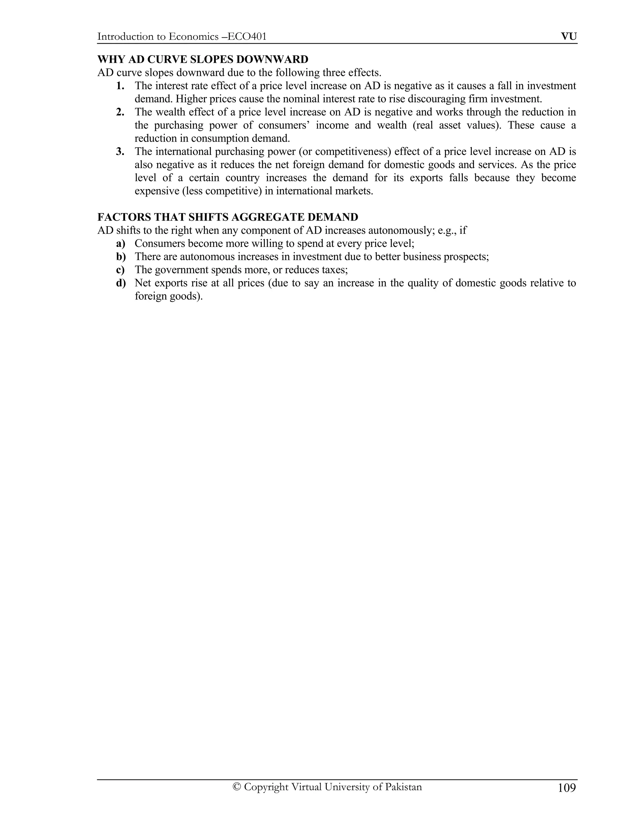 Introduction to Economics –ECO401                                                                       VU

WHY AD CURVE SLOPES DOWNWARD
AD curve slopes downward due to the following three effects.
   1. The interest rate effect of a price level increase on AD is negative as it causes a fall in investment
       demand. Higher prices cause the nominal interest rate to rise discouraging firm investment.
   2. The wealth effect of a price level increase on AD is negative and works through the reduction in
       the purchasing power of consumers’ income and wealth (real asset values). These cause a
       reduction in consumption demand.
   3. The international purchasing power (or competitiveness) effect of a price level increase on AD is
       also negative as it reduces the net foreign demand for domestic goods and services. As the price
       level of a certain country increases the demand for its exports falls because they become
       expensive (less competitive) in international markets.

FACTORS THAT SHIFTS AGGREGATE DEMAND
AD shifts to the right when any component of AD increases autonomously; e.g., if
   a) Consumers become more willing to spend at every price level;
   b) There are autonomous increases in investment due to better business prospects;
   c) The government spends more, or reduces taxes;
   d) Net exports rise at all prices (due to say an increase in the quality of domestic goods relative to
        foreign goods).




                              © Copyright Virtual University of Pakistan                               109
 
