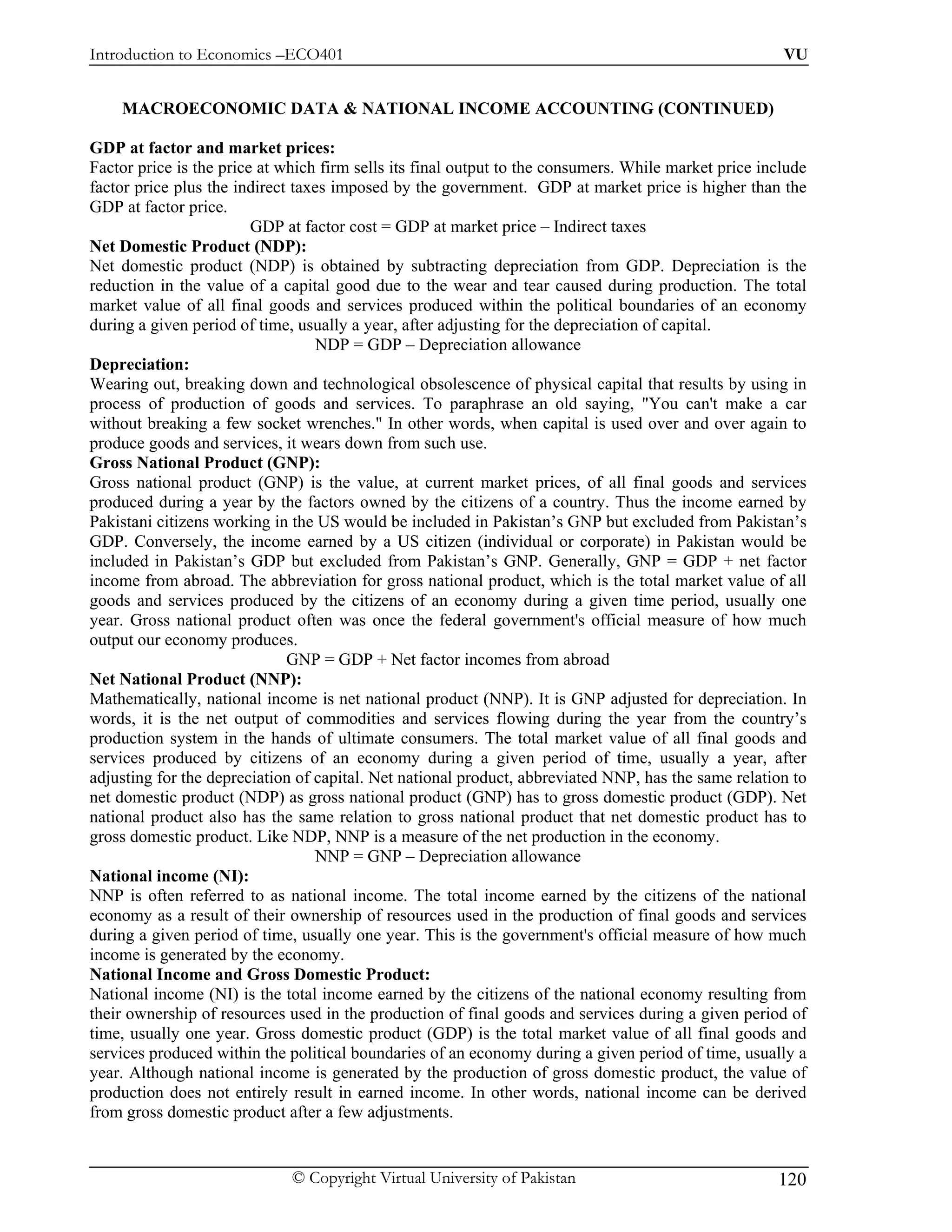 Introduction to Economics –ECO401                                                                      VU


    MACROECONOMIC DATA & NATIONAL INCOME ACCOUNTING (CONTINUED)

GDP at factor and market prices:
Factor price is the price at which firm sells its final output to the consumers. While market price include
factor price plus the indirect taxes imposed by the government. GDP at market price is higher than the
GDP at factor price.
                         GDP at factor cost = GDP at market price – Indirect taxes
Net Domestic Product (NDP):
Net domestic product (NDP) is obtained by subtracting depreciation from GDP. Depreciation is the
reduction in the value of a capital good due to the wear and tear caused during production. The total
market value of all final goods and services produced within the political boundaries of an economy
during a given period of time, usually a year, after adjusting for the depreciation of capital.
                                   NDP = GDP – Depreciation allowance
Depreciation:
Wearing out, breaking down and technological obsolescence of physical capital that results by using in
process of production of goods and services. To paraphrase an old saying, "You can't make a car
without breaking a few socket wrenches." In other words, when capital is used over and over again to
produce goods and services, it wears down from such use.
Gross National Product (GNP):
Gross national product (GNP) is the value, at current market prices, of all final goods and services
produced during a year by the factors owned by the citizens of a country. Thus the income earned by
Pakistani citizens working in the US would be included in Pakistan’s GNP but excluded from Pakistan’s
GDP. Conversely, the income earned by a US citizen (individual or corporate) in Pakistan would be
included in Pakistan’s GDP but excluded from Pakistan’s GNP. Generally, GNP = GDP + net factor
income from abroad. The abbreviation for gross national product, which is the total market value of all
goods and services produced by the citizens of an economy during a given time period, usually one
year. Gross national product often was once the federal government's official measure of how much
output our economy produces.
                              GNP = GDP + Net factor incomes from abroad
Net National Product (NNP):
Mathematically, national income is net national product (NNP). It is GNP adjusted for depreciation. In
words, it is the net output of commodities and services flowing during the year from the country’s
production system in the hands of ultimate consumers. The total market value of all final goods and
services produced by citizens of an economy during a given period of time, usually a year, after
adjusting for the depreciation of capital. Net national product, abbreviated NNP, has the same relation to
net domestic product (NDP) as gross national product (GNP) has to gross domestic product (GDP). Net
national product also has the same relation to gross national product that net domestic product has to
gross domestic product. Like NDP, NNP is a measure of the net production in the economy.
                                   NNP = GNP – Depreciation allowance
National income (NI):
NNP is often referred to as national income. The total income earned by the citizens of the national
economy as a result of their ownership of resources used in the production of final goods and services
during a given period of time, usually one year. This is the government's official measure of how much
income is generated by the economy.
National Income and Gross Domestic Product:
National income (NI) is the total income earned by the citizens of the national economy resulting from
their ownership of resources used in the production of final goods and services during a given period of
time, usually one year. Gross domestic product (GDP) is the total market value of all final goods and
services produced within the political boundaries of an economy during a given period of time, usually a
year. Although national income is generated by the production of gross domestic product, the value of
production does not entirely result in earned income. In other words, national income can be derived
from gross domestic product after a few adjustments.


                              © Copyright Virtual University of Pakistan                              120
 