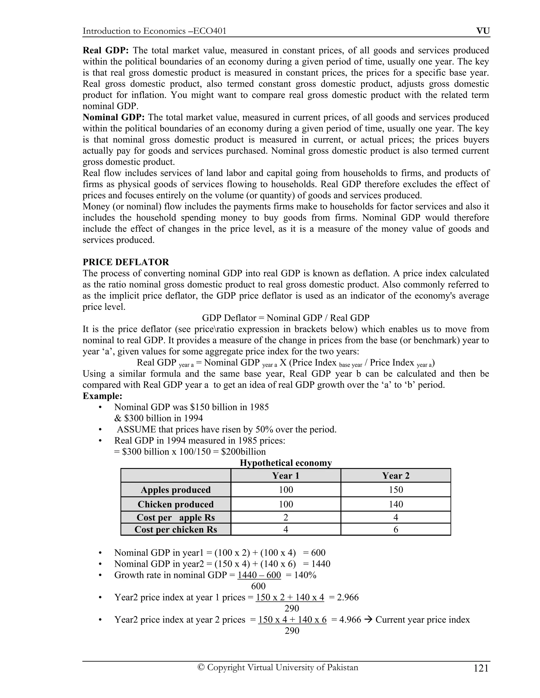 Introduction to Economics –ECO401                                                                    VU

Real GDP: The total market value, measured in constant prices, of all goods and services produced
within the political boundaries of an economy during a given period of time, usually one year. The key
is that real gross domestic product is measured in constant prices, the prices for a specific base year.
Real gross domestic product, also termed constant gross domestic product, adjusts gross domestic
product for inflation. You might want to compare real gross domestic product with the related term
nominal GDP.
Nominal GDP: The total market value, measured in current prices, of all goods and services produced
within the political boundaries of an economy during a given period of time, usually one year. The key
is that nominal gross domestic product is measured in current, or actual prices; the prices buyers
actually pay for goods and services purchased. Nominal gross domestic product is also termed current
gross domestic product.
Real flow includes services of land labor and capital going from households to firms, and products of
firms as physical goods of services flowing to households. Real GDP therefore excludes the effect of
prices and focuses entirely on the volume (or quantity) of goods and services produced.
Money (or nominal) flow includes the payments firms make to households for factor services and also it
includes the household spending money to buy goods from firms. Nominal GDP would therefore
include the effect of changes in the price level, as it is a measure of the money value of goods and
services produced.

PRICE DEFLATOR
The process of converting nominal GDP into real GDP is known as deflation. A price index calculated
as the ratio nominal gross domestic product to real gross domestic product. Also commonly referred to
as the implicit price deflator, the GDP price deflator is used as an indicator of the economy's average
price level.
                                GDP Deflator = Nominal GDP / Real GDP
It is the price deflator (see priceratio expression in brackets below) which enables us to move from
nominal to real GDP. It provides a measure of the change in prices from the base (or benchmark) year to
year ‘a’, given values for some aggregate price index for the two years:
               Real GDP year a = Nominal GDP year a X (Price Index base year / Price Index year a)
Using a similar formula and the same base year, Real GDP year b can be calculated and then be
compared with Real GDP year a to get an idea of real GDP growth over the ‘a’ to ‘b’ period.
Example:
     • Nominal GDP was $150 billion in 1985
         & $300 billion in 1994
     •    ASSUME that prices have risen by 50% over the period.
     • Real GDP in 1994 measured in 1985 prices:
         = $300 billion x 100/150 = $200billion
                                          Hypothetical economy
                                                  Year 1                          Year 2
                Apples produced                     100                             150
             Chicken produced                     100                         140
             Cost per apple Rs                     2                           4
             Cost per chicken Rs                   4                           6

    •   Nominal GDP in year1 = (100 x 2) + (100 x 4) = 600
    •   Nominal GDP in year2 = (150 x 4) + (140 x 6) = 1440
    •   Growth rate in nominal GDP = 1440 – 600 = 140%
                                            600
    •   Year2 price index at year 1 prices = 150 x 2 + 140 x 4 = 2.966
                                                    290
    •   Year2 price index at year 2 prices = 150 x 4 + 140 x 6 = 4.966    Current year price index
                                                    290


                             © Copyright Virtual University of Pakistan                              121
 