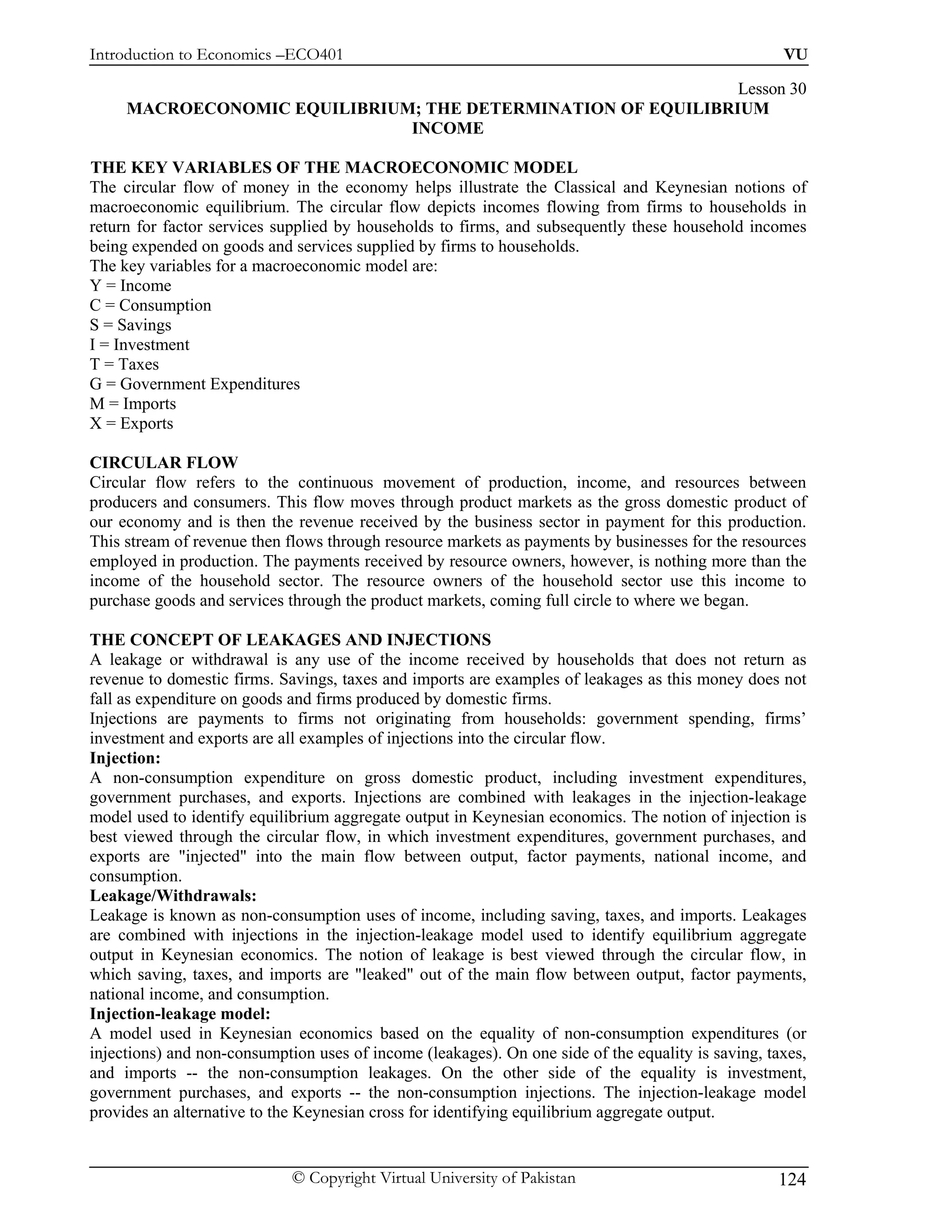 Introduction to Economics –ECO401                                                                   VU

                                                              Lesson 30
     MACROECONOMIC EQUILIBRIUM; THE DETERMINATION OF EQUILIBRIUM
                              INCOME

THE KEY VARIABLES OF THE MACROECONOMIC MODEL
The circular flow of money in the economy helps illustrate the Classical and Keynesian notions of
macroeconomic equilibrium. The circular flow depicts incomes flowing from firms to households in
return for factor services supplied by households to firms, and subsequently these household incomes
being expended on goods and services supplied by firms to households.
The key variables for a macroeconomic model are:
Y = Income
C = Consumption
S = Savings
I = Investment
T = Taxes
G = Government Expenditures
M = Imports
X = Exports

CIRCULAR FLOW
Circular flow refers to the continuous movement of production, income, and resources between
producers and consumers. This flow moves through product markets as the gross domestic product of
our economy and is then the revenue received by the business sector in payment for this production.
This stream of revenue then flows through resource markets as payments by businesses for the resources
employed in production. The payments received by resource owners, however, is nothing more than the
income of the household sector. The resource owners of the household sector use this income to
purchase goods and services through the product markets, coming full circle to where we began.

THE CONCEPT OF LEAKAGES AND INJECTIONS
A leakage or withdrawal is any use of the income received by households that does not return as
revenue to domestic firms. Savings, taxes and imports are examples of leakages as this money does not
fall as expenditure on goods and firms produced by domestic firms.
Injections are payments to firms not originating from households: government spending, firms’
investment and exports are all examples of injections into the circular flow.
Injection:
A non-consumption expenditure on gross domestic product, including investment expenditures,
government purchases, and exports. Injections are combined with leakages in the injection-leakage
model used to identify equilibrium aggregate output in Keynesian economics. The notion of injection is
best viewed through the circular flow, in which investment expenditures, government purchases, and
exports are "injected" into the main flow between output, factor payments, national income, and
consumption.
Leakage/Withdrawals:
Leakage is known as non-consumption uses of income, including saving, taxes, and imports. Leakages
are combined with injections in the injection-leakage model used to identify equilibrium aggregate
output in Keynesian economics. The notion of leakage is best viewed through the circular flow, in
which saving, taxes, and imports are "leaked" out of the main flow between output, factor payments,
national income, and consumption.
Injection-leakage model:
A model used in Keynesian economics based on the equality of non-consumption expenditures (or
injections) and non-consumption uses of income (leakages). On one side of the equality is saving, taxes,
and imports -- the non-consumption leakages. On the other side of the equality is investment,
government purchases, and exports -- the non-consumption injections. The injection-leakage model
provides an alternative to the Keynesian cross for identifying equilibrium aggregate output.


                             © Copyright Virtual University of Pakistan                            124
 