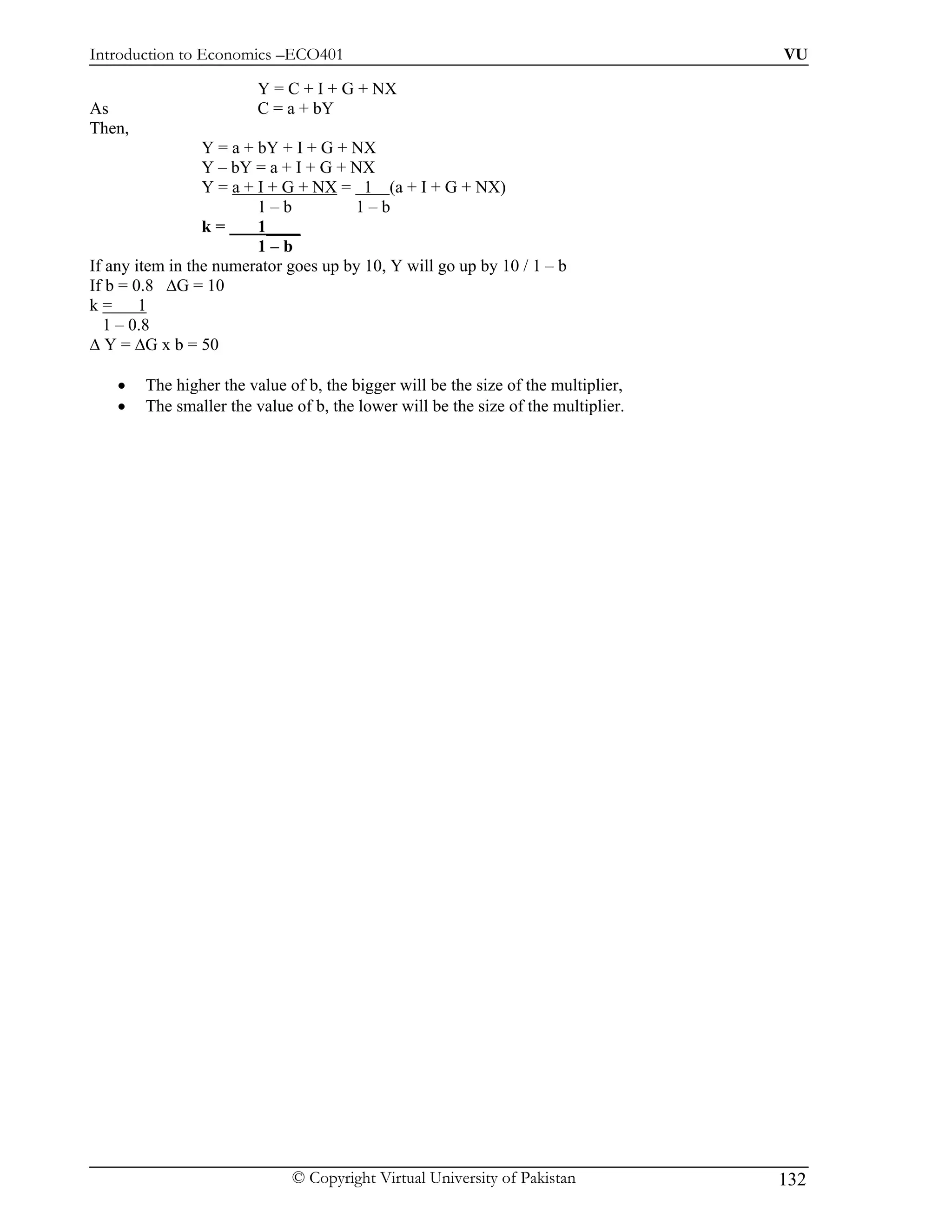 Introduction to Economics –ECO401                                                   VU

                         Y = C + I + G + NX
As                       C = a + bY
Then,
                 Y = a + bY + I + G + NX
                 Y – bY = a + I + G + NX
                 Y = a + I + G + NX = 1 (a + I + G + NX)
                         1–b          1–b
                 k=      1____
                         1–b
If any item in the numerator goes up by 10, Y will go up by 10 / 1 – b
If b = 0.8 ∆G = 10
k=      1
  1 – 0.8
∆ Y = ∆G x b = 50

    •   The higher the value of b, the bigger will be the size of the multiplier,
    •   The smaller the value of b, the lower will be the size of the multiplier.




                              © Copyright Virtual University of Pakistan            132
 