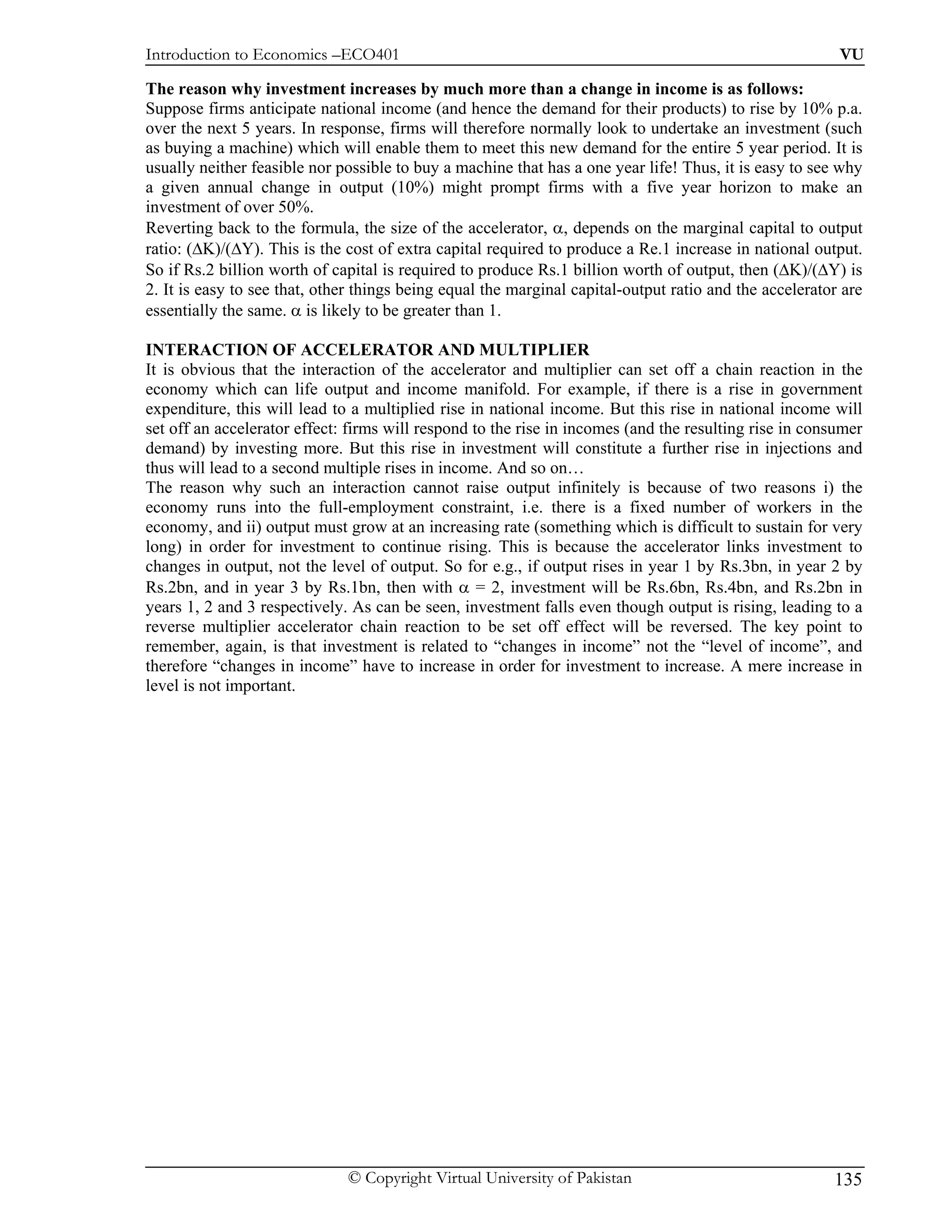 Introduction to Economics –ECO401                                                                        VU

The reason why investment increases by much more than a change in income is as follows:
Suppose firms anticipate national income (and hence the demand for their products) to rise by 10% p.a.
over the next 5 years. In response, firms will therefore normally look to undertake an investment (such
as buying a machine) which will enable them to meet this new demand for the entire 5 year period. It is
usually neither feasible nor possible to buy a machine that has a one year life! Thus, it is easy to see why
a given annual change in output (10%) might prompt firms with a five year horizon to make an
investment of over 50%.
Reverting back to the formula, the size of the accelerator, α, depends on the marginal capital to output
ratio: (∆K)/(∆Y). This is the cost of extra capital required to produce a Re.1 increase in national output.
So if Rs.2 billion worth of capital is required to produce Rs.1 billion worth of output, then (∆K)/(∆Y) is
2. It is easy to see that, other things being equal the marginal capital-output ratio and the accelerator are
essentially the same. α is likely to be greater than 1.

INTERACTION OF ACCELERATOR AND MULTIPLIER
It is obvious that the interaction of the accelerator and multiplier can set off a chain reaction in the
economy which can life output and income manifold. For example, if there is a rise in government
expenditure, this will lead to a multiplied rise in national income. But this rise in national income will
set off an accelerator effect: firms will respond to the rise in incomes (and the resulting rise in consumer
demand) by investing more. But this rise in investment will constitute a further rise in injections and
thus will lead to a second multiple rises in income. And so on…
The reason why such an interaction cannot raise output infinitely is because of two reasons i) the
economy runs into the full-employment constraint, i.e. there is a fixed number of workers in the
economy, and ii) output must grow at an increasing rate (something which is difficult to sustain for very
long) in order for investment to continue rising. This is because the accelerator links investment to
changes in output, not the level of output. So for e.g., if output rises in year 1 by Rs.3bn, in year 2 by
Rs.2bn, and in year 3 by Rs.1bn, then with α = 2, investment will be Rs.6bn, Rs.4bn, and Rs.2bn in
years 1, 2 and 3 respectively. As can be seen, investment falls even though output is rising, leading to a
reverse multiplier accelerator chain reaction to be set off effect will be reversed. The key point to
remember, again, is that investment is related to “changes in income” not the “level of income”, and
therefore “changes in income” have to increase in order for investment to increase. A mere increase in
level is not important.




                              © Copyright Virtual University of Pakistan                                135
 