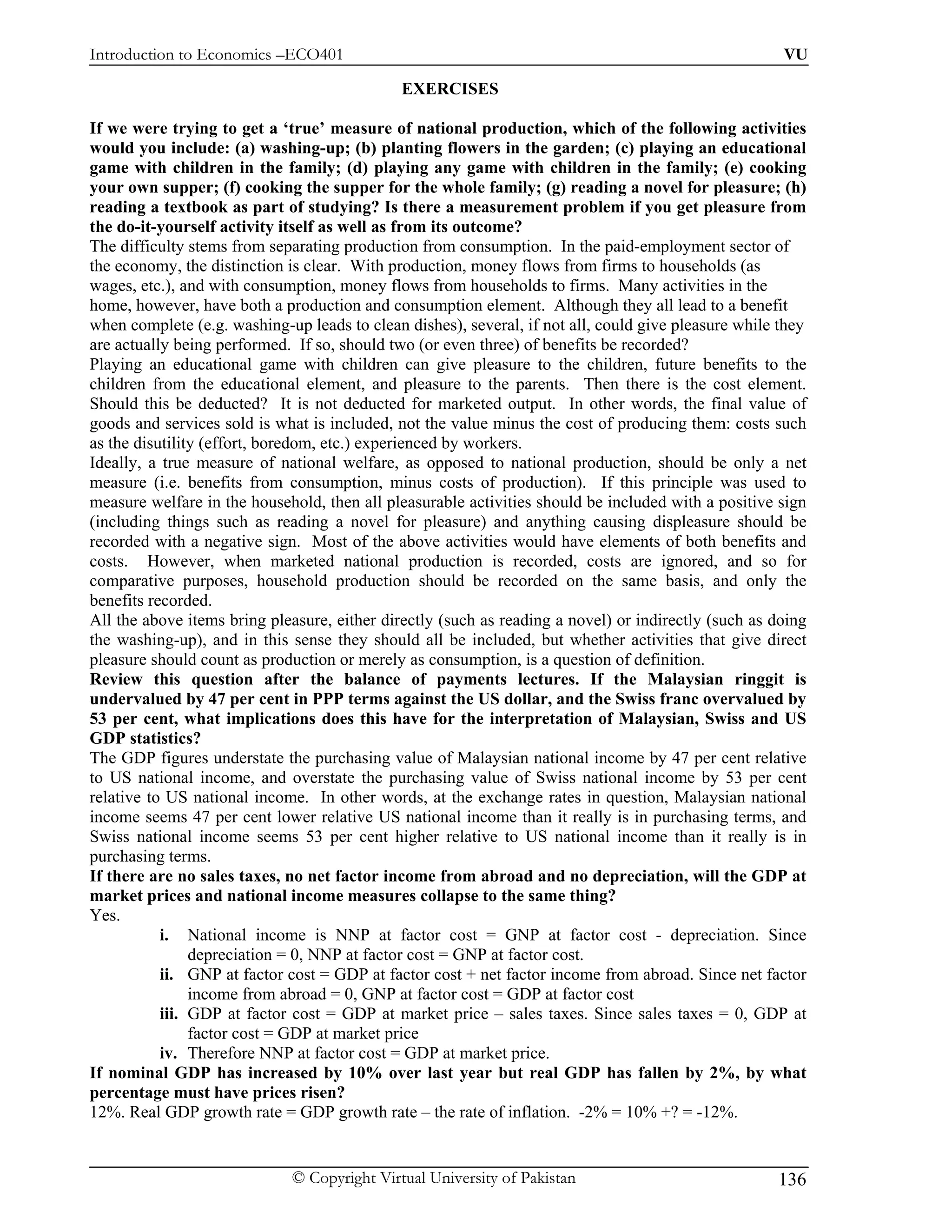 Introduction to Economics –ECO401                                                                     VU

                                              EXERCISES

If we were trying to get a ‘true’ measure of national production, which of the following activities
would you include: (a) washing-up; (b) planting flowers in the garden; (c) playing an educational
game with children in the family; (d) playing any game with children in the family; (e) cooking
your own supper; (f) cooking the supper for the whole family; (g) reading a novel for pleasure; (h)
reading a textbook as part of studying? Is there a measurement problem if you get pleasure from
the do-it-yourself activity itself as well as from its outcome?
The difficulty stems from separating production from consumption. In the paid-employment sector of
the economy, the distinction is clear. With production, money flows from firms to households (as
wages, etc.), and with consumption, money flows from households to firms. Many activities in the
home, however, have both a production and consumption element. Although they all lead to a benefit
when complete (e.g. washing-up leads to clean dishes), several, if not all, could give pleasure while they
are actually being performed. If so, should two (or even three) of benefits be recorded?
Playing an educational game with children can give pleasure to the children, future benefits to the
children from the educational element, and pleasure to the parents. Then there is the cost element.
Should this be deducted? It is not deducted for marketed output. In other words, the final value of
goods and services sold is what is included, not the value minus the cost of producing them: costs such
as the disutility (effort, boredom, etc.) experienced by workers.
Ideally, a true measure of national welfare, as opposed to national production, should be only a net
measure (i.e. benefits from consumption, minus costs of production). If this principle was used to
measure welfare in the household, then all pleasurable activities should be included with a positive sign
(including things such as reading a novel for pleasure) and anything causing displeasure should be
recorded with a negative sign. Most of the above activities would have elements of both benefits and
costs. However, when marketed national production is recorded, costs are ignored, and so for
comparative purposes, household production should be recorded on the same basis, and only the
benefits recorded.
All the above items bring pleasure, either directly (such as reading a novel) or indirectly (such as doing
the washing-up), and in this sense they should all be included, but whether activities that give direct
pleasure should count as production or merely as consumption, is a question of definition.
Review this question after the balance of payments lectures. If the Malaysian ringgit is
undervalued by 47 per cent in PPP terms against the US dollar, and the Swiss franc overvalued by
53 per cent, what implications does this have for the interpretation of Malaysian, Swiss and US
GDP statistics?
The GDP figures understate the purchasing value of Malaysian national income by 47 per cent relative
to US national income, and overstate the purchasing value of Swiss national income by 53 per cent
relative to US national income. In other words, at the exchange rates in question, Malaysian national
income seems 47 per cent lower relative US national income than it really is in purchasing terms, and
Swiss national income seems 53 per cent higher relative to US national income than it really is in
purchasing terms.
If there are no sales taxes, no net factor income from abroad and no depreciation, will the GDP at
market prices and national income measures collapse to the same thing?
Yes.
           i. National income is NNP at factor cost = GNP at factor cost - depreciation. Since
                depreciation = 0, NNP at factor cost = GNP at factor cost.
           ii. GNP at factor cost = GDP at factor cost + net factor income from abroad. Since net factor
                income from abroad = 0, GNP at factor cost = GDP at factor cost
           iii. GDP at factor cost = GDP at market price – sales taxes. Since sales taxes = 0, GDP at
                factor cost = GDP at market price
           iv. Therefore NNP at factor cost = GDP at market price.
If nominal GDP has increased by 10% over last year but real GDP has fallen by 2%, by what
percentage must have prices risen?
12%. Real GDP growth rate = GDP growth rate – the rate of inflation. -2% = 10% +? = -12%.


                             © Copyright Virtual University of Pakistan                              136
 