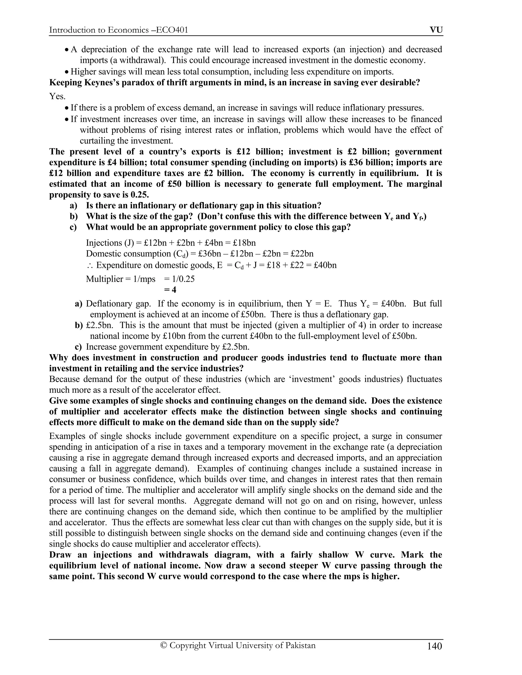 Introduction to Economics –ECO401                                                                        VU

    • A depreciation of the exchange rate will lead to increased exports (an injection) and decreased
         imports (a withdrawal). This could encourage increased investment in the domestic economy.
    • Higher savings will mean less total consumption, including less expenditure on imports.
Keeping Keynes’s paradox of thrift arguments in mind, is an increase in saving ever desirable?
Yes.
    • If there is a problem of excess demand, an increase in savings will reduce inflationary pressures.
    • If investment increases over time, an increase in savings will allow these increases to be financed
         without problems of rising interest rates or inflation, problems which would have the effect of
         curtailing the investment.
The present level of a country’s exports is £12 billion; investment is £2 billion; government
expenditure is £4 billion; total consumer spending (including on imports) is £36 billion; imports are
£12 billion and expenditure taxes are £2 billion. The economy is currently in equilibrium. It is
estimated that an income of £50 billion is necessary to generate full employment. The marginal
propensity to save is 0.25.
     a) Is there an inflationary or deflationary gap in this situation?
     b) What is the size of the gap? (Don’t confuse this with the difference between Ye and Yf.)
     c) What would be an appropriate government policy to close this gap?
           Injections (J) = £12bn + £2bn + £4bn = £18bn
           Domestic consumption (Cd) = £36bn – £12bn – £2bn = £22bn
           ∴ Expenditure on domestic goods, E = Cd + J = £18 + £22 = £40bn
           Multiplier = 1/mps = 1/0.25
                                 =4
        a) Deflationary gap. If the economy is in equilibrium, then Y = E. Thus Ye = £40bn. But full
             employment is achieved at an income of £50bn. There is thus a deflationary gap.
        b) £2.5bn. This is the amount that must be injected (given a multiplier of 4) in order to increase
             national income by £10bn from the current £40bn to the full-employment level of £50bn.
        c) Increase government expenditure by £2.5bn.
Why does investment in construction and producer goods industries tend to fluctuate more than
investment in retailing and the service industries?
Because demand for the output of these industries (which are ‘investment’ goods industries) fluctuates
much more as a result of the accelerator effect.
Give some examples of single shocks and continuing changes on the demand side. Does the existence
of multiplier and accelerator effects make the distinction between single shocks and continuing
effects more difficult to make on the demand side than on the supply side?
Examples of single shocks include government expenditure on a specific project, a surge in consumer
spending in anticipation of a rise in taxes and a temporary movement in the exchange rate (a depreciation
causing a rise in aggregate demand through increased exports and decreased imports, and an appreciation
causing a fall in aggregate demand). Examples of continuing changes include a sustained increase in
consumer or business confidence, which builds over time, and changes in interest rates that then remain
for a period of time. The multiplier and accelerator will amplify single shocks on the demand side and the
process will last for several months. Aggregate demand will not go on and on rising, however, unless
there are continuing changes on the demand side, which then continue to be amplified by the multiplier
and accelerator. Thus the effects are somewhat less clear cut than with changes on the supply side, but it is
still possible to distinguish between single shocks on the demand side and continuing changes (even if the
single shocks do cause multiplier and accelerator effects).
Draw an injections and withdrawals diagram, with a fairly shallow W curve. Mark the
equilibrium level of national income. Now draw a second steeper W curve passing through the
same point. This second W curve would correspond to the case where the mps is higher.




                              © Copyright Virtual University of Pakistan                                140
 