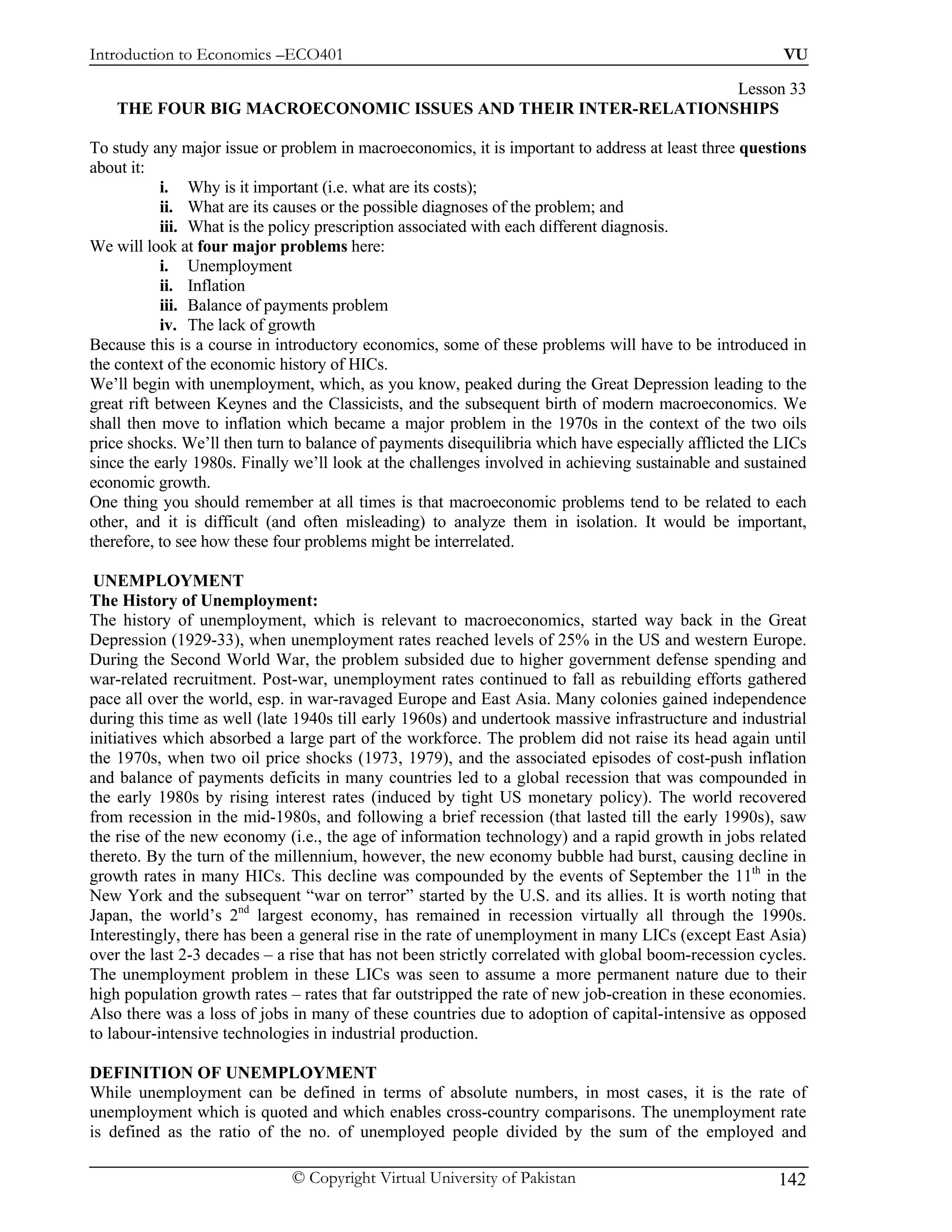 Introduction to Economics –ECO401                                                                      VU

                                                               Lesson 33
    THE FOUR BIG MACROECONOMIC ISSUES AND THEIR INTER-RELATIONSHIPS

To study any major issue or problem in macroeconomics, it is important to address at least three questions
about it:
            i. Why is it important (i.e. what are its costs);
            ii. What are its causes or the possible diagnoses of the problem; and
            iii. What is the policy prescription associated with each different diagnosis.
We will look at four major problems here:
            i. Unemployment
            ii. Inflation
            iii. Balance of payments problem
            iv. The lack of growth
Because this is a course in introductory economics, some of these problems will have to be introduced in
the context of the economic history of HICs.
We’ll begin with unemployment, which, as you know, peaked during the Great Depression leading to the
great rift between Keynes and the Classicists, and the subsequent birth of modern macroeconomics. We
shall then move to inflation which became a major problem in the 1970s in the context of the two oils
price shocks. We’ll then turn to balance of payments disequilibria which have especially afflicted the LICs
since the early 1980s. Finally we’ll look at the challenges involved in achieving sustainable and sustained
economic growth.
One thing you should remember at all times is that macroeconomic problems tend to be related to each
other, and it is difficult (and often misleading) to analyze them in isolation. It would be important,
therefore, to see how these four problems might be interrelated.

 UNEMPLOYMENT
The History of Unemployment:
The history of unemployment, which is relevant to macroeconomics, started way back in the Great
Depression (1929-33), when unemployment rates reached levels of 25% in the US and western Europe.
During the Second World War, the problem subsided due to higher government defense spending and
war-related recruitment. Post-war, unemployment rates continued to fall as rebuilding efforts gathered
pace all over the world, esp. in war-ravaged Europe and East Asia. Many colonies gained independence
during this time as well (late 1940s till early 1960s) and undertook massive infrastructure and industrial
initiatives which absorbed a large part of the workforce. The problem did not raise its head again until
the 1970s, when two oil price shocks (1973, 1979), and the associated episodes of cost-push inflation
and balance of payments deficits in many countries led to a global recession that was compounded in
the early 1980s by rising interest rates (induced by tight US monetary policy). The world recovered
from recession in the mid-1980s, and following a brief recession (that lasted till the early 1990s), saw
the rise of the new economy (i.e., the age of information technology) and a rapid growth in jobs related
thereto. By the turn of the millennium, however, the new economy bubble had burst, causing decline in
growth rates in many HICs. This decline was compounded by the events of September the 11th in the
New York and the subsequent “war on terror” started by the U.S. and its allies. It is worth noting that
Japan, the world’s 2nd largest economy, has remained in recession virtually all through the 1990s.
Interestingly, there has been a general rise in the rate of unemployment in many LICs (except East Asia)
over the last 2-3 decades – a rise that has not been strictly correlated with global boom-recession cycles.
The unemployment problem in these LICs was seen to assume a more permanent nature due to their
high population growth rates – rates that far outstripped the rate of new job-creation in these economies.
Also there was a loss of jobs in many of these countries due to adoption of capital-intensive as opposed
to labour-intensive technologies in industrial production.

DEFINITION OF UNEMPLOYMENT
While unemployment can be defined in terms of absolute numbers, in most cases, it is the rate of
unemployment which is quoted and which enables cross-country comparisons. The unemployment rate
is defined as the ratio of the no. of unemployed people divided by the sum of the employed and

                              © Copyright Virtual University of Pakistan                              142
 
