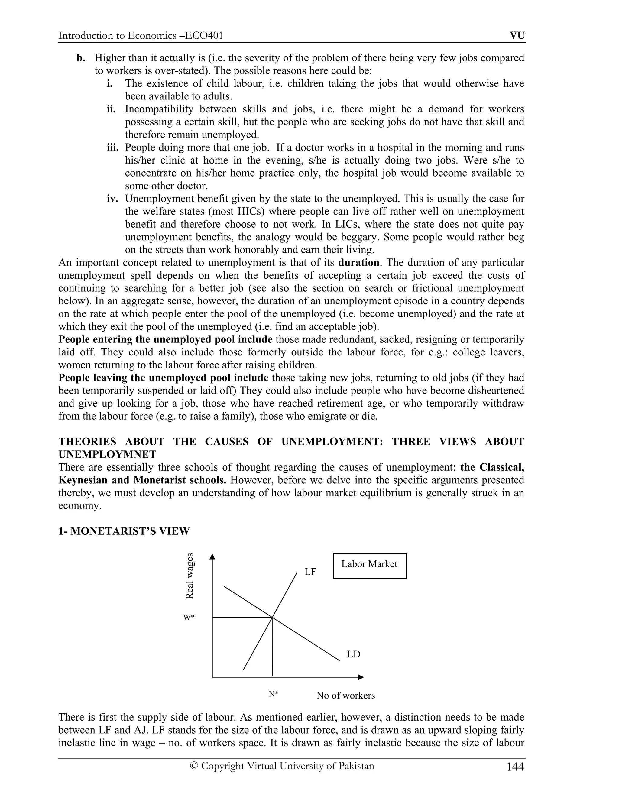 Introduction to Economics –ECO401                                                                      VU

    b. Higher than it actually is (i.e. the severity of the problem of there being very few jobs compared
         to workers is over-stated). The possible reasons here could be:
            i. The existence of child labour, i.e. children taking the jobs that would otherwise have
                 been available to adults.
            ii. Incompatibility between skills and jobs, i.e. there might be a demand for workers
                 possessing a certain skill, but the people who are seeking jobs do not have that skill and
                 therefore remain unemployed.
            iii. People doing more that one job. If a doctor works in a hospital in the morning and runs
                 his/her clinic at home in the evening, s/he is actually doing two jobs. Were s/he to
                 concentrate on his/her home practice only, the hospital job would become available to
                 some other doctor.
            iv. Unemployment benefit given by the state to the unemployed. This is usually the case for
                 the welfare states (most HICs) where people can live off rather well on unemployment
                 benefit and therefore choose to not work. In LICs, where the state does not quite pay
                 unemployment benefits, the analogy would be beggary. Some people would rather beg
                 on the streets than work honorably and earn their living.
An important concept related to unemployment is that of its duration. The duration of any particular
unemployment spell depends on when the benefits of accepting a certain job exceed the costs of
continuing to searching for a better job (see also the section on search or frictional unemployment
below). In an aggregate sense, however, the duration of an unemployment episode in a country depends
on the rate at which people enter the pool of the unemployed (i.e. become unemployed) and the rate at
which they exit the pool of the unemployed (i.e. find an acceptable job).
People entering the unemployed pool include those made redundant, sacked, resigning or temporarily
laid off. They could also include those formerly outside the labour force, for e.g.: college leavers,
women returning to the labour force after raising children.
People leaving the unemployed pool include those taking new jobs, returning to old jobs (if they had
been temporarily suspended or laid off) They could also include people who have become disheartened
and give up looking for a job, those who have reached retirement age, or who temporarily withdraw
from the labour force (e.g. to raise a family), those who emigrate or die.

THEORIES ABOUT THE CAUSES OF UNEMPLOYMENT: THREE VIEWS ABOUT
UNEMPLOYMNET
There are essentially three schools of thought regarding the causes of unemployment: the Classical,
Keynesian and Monetarist schools. However, before we delve into the specific arguments presented
thereby, we must develop an understanding of how labour market equilibrium is generally struck in an
economy.

1- MONETARIST’S VIEW
                            Real wages




                                                                     Labor Market
                                                           LF



                            W*



                                                                      LD


                                                  N*            No of workers

There is first the supply side of labour. As mentioned earlier, however, a distinction needs to be made
between LF and AJ. LF stands for the size of the labour force, and is drawn as an upward sloping fairly
inelastic line in wage – no. of workers space. It is drawn as fairly inelastic because the size of labour

                                 © Copyright Virtual University of Pakistan                           144
 
