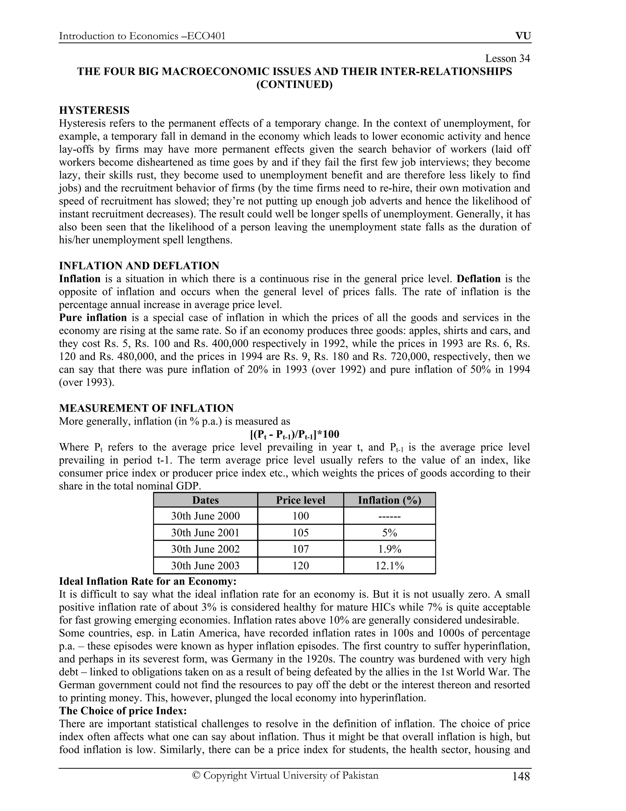 Introduction to Economics –ECO401                                                                      VU

                                                               Lesson 34
    THE FOUR BIG MACROECONOMIC ISSUES AND THEIR INTER-RELATIONSHIPS
                            (CONTINUED)

HYSTERESIS
Hysteresis refers to the permanent effects of a temporary change. In the context of unemployment, for
example, a temporary fall in demand in the economy which leads to lower economic activity and hence
lay-offs by firms may have more permanent effects given the search behavior of workers (laid off
workers become disheartened as time goes by and if they fail the first few job interviews; they become
lazy, their skills rust, they become used to unemployment benefit and are therefore less likely to find
jobs) and the recruitment behavior of firms (by the time firms need to re-hire, their own motivation and
speed of recruitment has slowed; they’re not putting up enough job adverts and hence the likelihood of
instant recruitment decreases). The result could well be longer spells of unemployment. Generally, it has
also been seen that the likelihood of a person leaving the unemployment state falls as the duration of
his/her unemployment spell lengthens.

INFLATION AND DEFLATION
Inflation is a situation in which there is a continuous rise in the general price level. Deflation is the
opposite of inflation and occurs when the general level of prices falls. The rate of inflation is the
percentage annual increase in average price level.
Pure inflation is a special case of inflation in which the prices of all the goods and services in the
economy are rising at the same rate. So if an economy produces three goods: apples, shirts and cars, and
they cost Rs. 5, Rs. 100 and Rs. 400,000 respectively in 1992, while the prices in 1993 are Rs. 6, Rs.
120 and Rs. 480,000, and the prices in 1994 are Rs. 9, Rs. 180 and Rs. 720,000, respectively, then we
can say that there was pure inflation of 20% in 1993 (over 1992) and pure inflation of 50% in 1994
(over 1993).

MEASUREMENT OF INFLATION
More generally, inflation (in % p.a.) is measured as
                                             [(Pt - Pt-1)/Pt-1]*100
Where Pt refers to the average price level prevailing in year t, and Pt-1 is the average price level
prevailing in period t-1. The term average price level usually refers to the value of an index, like
consumer price index or producer price index etc., which weights the prices of goods according to their
share in the total nominal GDP.
                               Dates                Price level      Inflation (%)
                          30th June 2000                100               ------
                          30th June 2001                105                5%
                          30th June 2002                107               1.9%
                          30th June 2003                120              12.1%
Ideal Inflation Rate for an Economy:
It is difficult to say what the ideal inflation rate for an economy is. But it is not usually zero. A small
positive inflation rate of about 3% is considered healthy for mature HICs while 7% is quite acceptable
for fast growing emerging economies. Inflation rates above 10% are generally considered undesirable.
Some countries, esp. in Latin America, have recorded inflation rates in 100s and 1000s of percentage
p.a. – these episodes were known as hyper inflation episodes. The first country to suffer hyperinflation,
and perhaps in its severest form, was Germany in the 1920s. The country was burdened with very high
debt – linked to obligations taken on as a result of being defeated by the allies in the 1st World War. The
German government could not find the resources to pay off the debt or the interest thereon and resorted
to printing money. This, however, plunged the local economy into hyperinflation.
The Choice of price Index:
There are important statistical challenges to resolve in the definition of inflation. The choice of price
index often affects what one can say about inflation. Thus it might be that overall inflation is high, but
food inflation is low. Similarly, there can be a price index for students, the health sector, housing and

                              © Copyright Virtual University of Pakistan                              148
 