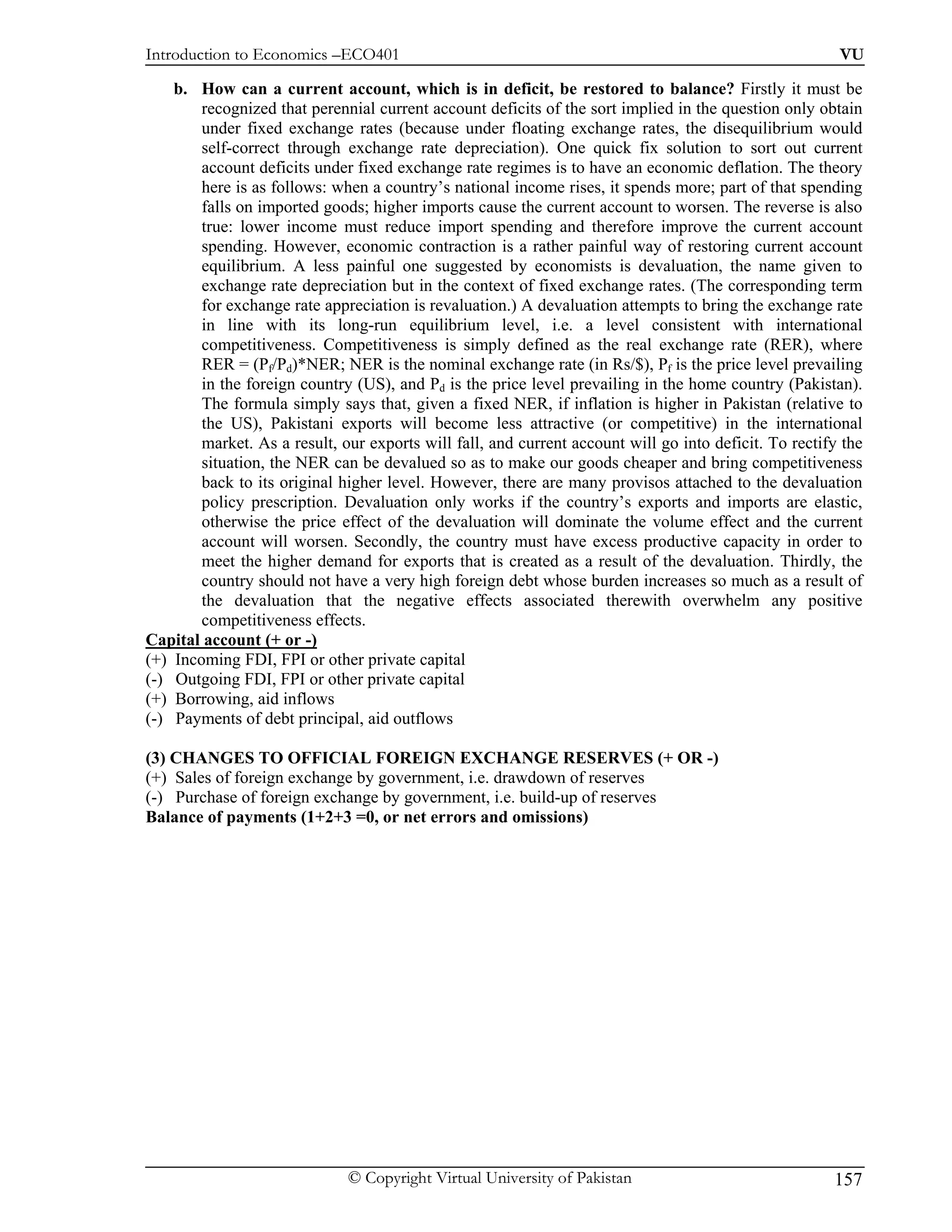 Introduction to Economics –ECO401                                                                       VU

    b. How can a current account, which is in deficit, be restored to balance? Firstly it must be
        recognized that perennial current account deficits of the sort implied in the question only obtain
        under fixed exchange rates (because under floating exchange rates, the disequilibrium would
        self-correct through exchange rate depreciation). One quick fix solution to sort out current
        account deficits under fixed exchange rate regimes is to have an economic deflation. The theory
        here is as follows: when a country’s national income rises, it spends more; part of that spending
        falls on imported goods; higher imports cause the current account to worsen. The reverse is also
        true: lower income must reduce import spending and therefore improve the current account
        spending. However, economic contraction is a rather painful way of restoring current account
        equilibrium. A less painful one suggested by economists is devaluation, the name given to
        exchange rate depreciation but in the context of fixed exchange rates. (The corresponding term
        for exchange rate appreciation is revaluation.) A devaluation attempts to bring the exchange rate
        in line with its long-run equilibrium level, i.e. a level consistent with international
        competitiveness. Competitiveness is simply defined as the real exchange rate (RER), where
        RER = (Pf/Pd)*NER; NER is the nominal exchange rate (in Rs/$), Pf is the price level prevailing
        in the foreign country (US), and Pd is the price level prevailing in the home country (Pakistan).
        The formula simply says that, given a fixed NER, if inflation is higher in Pakistan (relative to
        the US), Pakistani exports will become less attractive (or competitive) in the international
        market. As a result, our exports will fall, and current account will go into deficit. To rectify the
        situation, the NER can be devalued so as to make our goods cheaper and bring competitiveness
        back to its original higher level. However, there are many provisos attached to the devaluation
        policy prescription. Devaluation only works if the country’s exports and imports are elastic,
        otherwise the price effect of the devaluation will dominate the volume effect and the current
        account will worsen. Secondly, the country must have excess productive capacity in order to
        meet the higher demand for exports that is created as a result of the devaluation. Thirdly, the
        country should not have a very high foreign debt whose burden increases so much as a result of
        the devaluation that the negative effects associated therewith overwhelm any positive
        competitiveness effects.
Capital account (+ or -)
(+) Incoming FDI, FPI or other private capital
(-) Outgoing FDI, FPI or other private capital
(+) Borrowing, aid inflows
(-) Payments of debt principal, aid outflows

(3) CHANGES TO OFFICIAL FOREIGN EXCHANGE RESERVES (+ OR -)
(+) Sales of foreign exchange by government, i.e. drawdown of reserves
(-) Purchase of foreign exchange by government, i.e. build-up of reserves
Balance of payments (1+2+3 =0, or net errors and omissions)




                              © Copyright Virtual University of Pakistan                               157
 