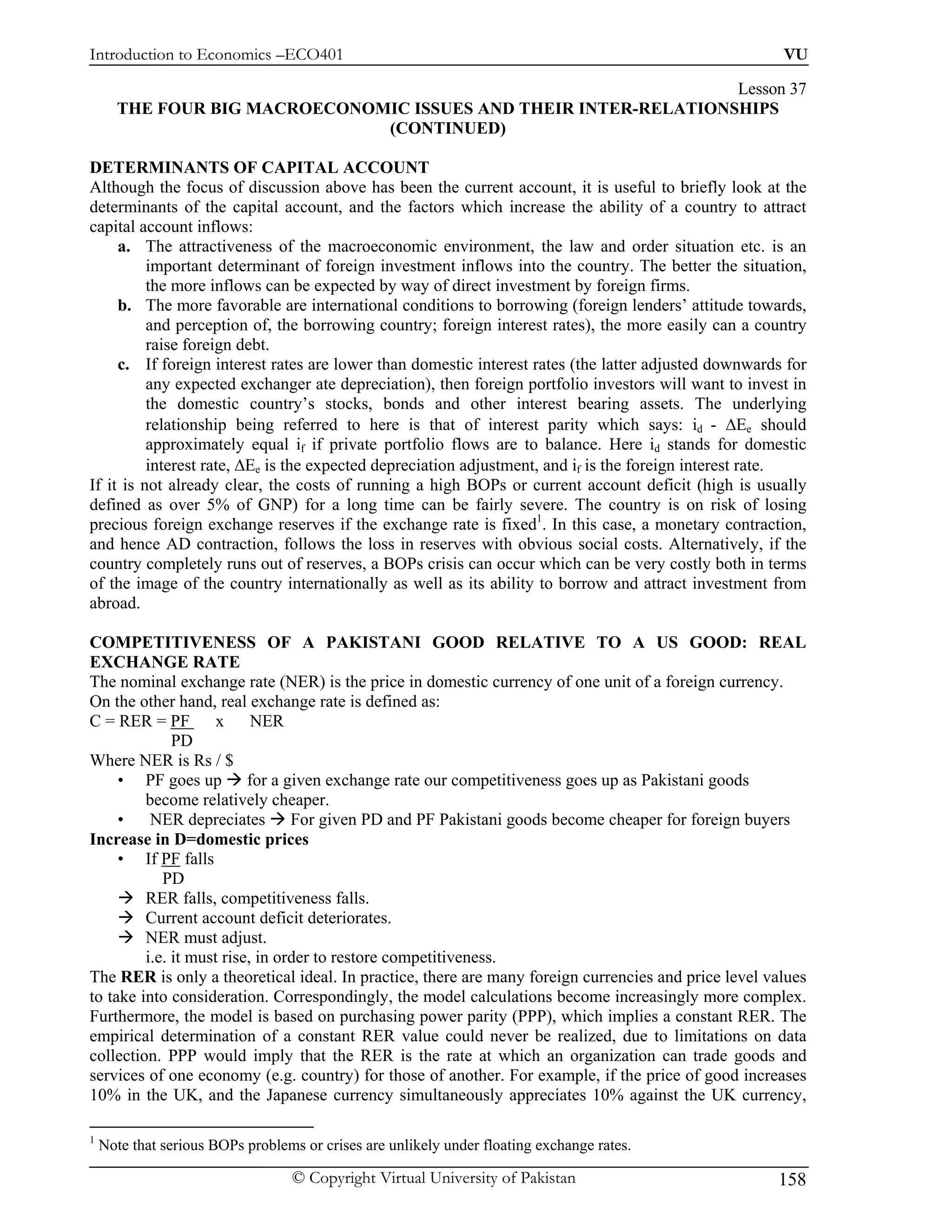 Introduction to Economics –ECO401                                                                      VU

                                                                 Lesson 37
      THE FOUR BIG MACROECONOMIC ISSUES AND THEIR INTER-RELATIONSHIPS
                              (CONTINUED)

DETERMINANTS OF CAPITAL ACCOUNT
Although the focus of discussion above has been the current account, it is useful to briefly look at the
determinants of the capital account, and the factors which increase the ability of a country to attract
capital account inflows:
     a. The attractiveness of the macroeconomic environment, the law and order situation etc. is an
          important determinant of foreign investment inflows into the country. The better the situation,
          the more inflows can be expected by way of direct investment by foreign firms.
     b. The more favorable are international conditions to borrowing (foreign lenders’ attitude towards,
          and perception of, the borrowing country; foreign interest rates), the more easily can a country
          raise foreign debt.
     c. If foreign interest rates are lower than domestic interest rates (the latter adjusted downwards for
          any expected exchanger ate depreciation), then foreign portfolio investors will want to invest in
          the domestic country’s stocks, bonds and other interest bearing assets. The underlying
          relationship being referred to here is that of interest parity which says: id - ∆Ee should
          approximately equal if if private portfolio flows are to balance. Here id stands for domestic
          interest rate, ∆Ee is the expected depreciation adjustment, and if is the foreign interest rate.
If it is not already clear, the costs of running a high BOPs or current account deficit (high is usually
defined as over 5% of GNP) for a long time can be fairly severe. The country is on risk of losing
precious foreign exchange reserves if the exchange rate is fixed1. In this case, a monetary contraction,
and hence AD contraction, follows the loss in reserves with obvious social costs. Alternatively, if the
country completely runs out of reserves, a BOPs crisis can occur which can be very costly both in terms
of the image of the country internationally as well as its ability to borrow and attract investment from
abroad.

COMPETITIVENESS OF A PAKISTANI GOOD RELATIVE TO A US GOOD: REAL
EXCHANGE RATE
The nominal exchange rate (NER) is the price in domestic currency of one unit of a foreign currency.
On the other hand, real exchange rate is defined as:
C = RER = PF         x     NER
              PD
Where NER is Rs / $
     • PF goes up for a given exchange rate our competitiveness goes up as Pakistani goods
         become relatively cheaper.
     •    NER depreciates For given PD and PF Pakistani goods become cheaper for foreign buyers
Increase in D=domestic prices
     • If PF falls
            PD
         RER falls, competitiveness falls.
         Current account deficit deteriorates.
         NER must adjust.
         i.e. it must rise, in order to restore competitiveness.
The RER is only a theoretical ideal. In practice, there are many foreign currencies and price level values
to take into consideration. Correspondingly, the model calculations become increasingly more complex.
Furthermore, the model is based on purchasing power parity (PPP), which implies a constant RER. The
empirical determination of a constant RER value could never be realized, due to limitations on data
collection. PPP would imply that the RER is the rate at which an organization can trade goods and
services of one economy (e.g. country) for those of another. For example, if the price of good increases
10% in the UK, and the Japanese currency simultaneously appreciates 10% against the UK currency,

1
    Note that serious BOPs problems or crises are unlikely under floating exchange rates.

                                  © Copyright Virtual University of Pakistan                          158
 