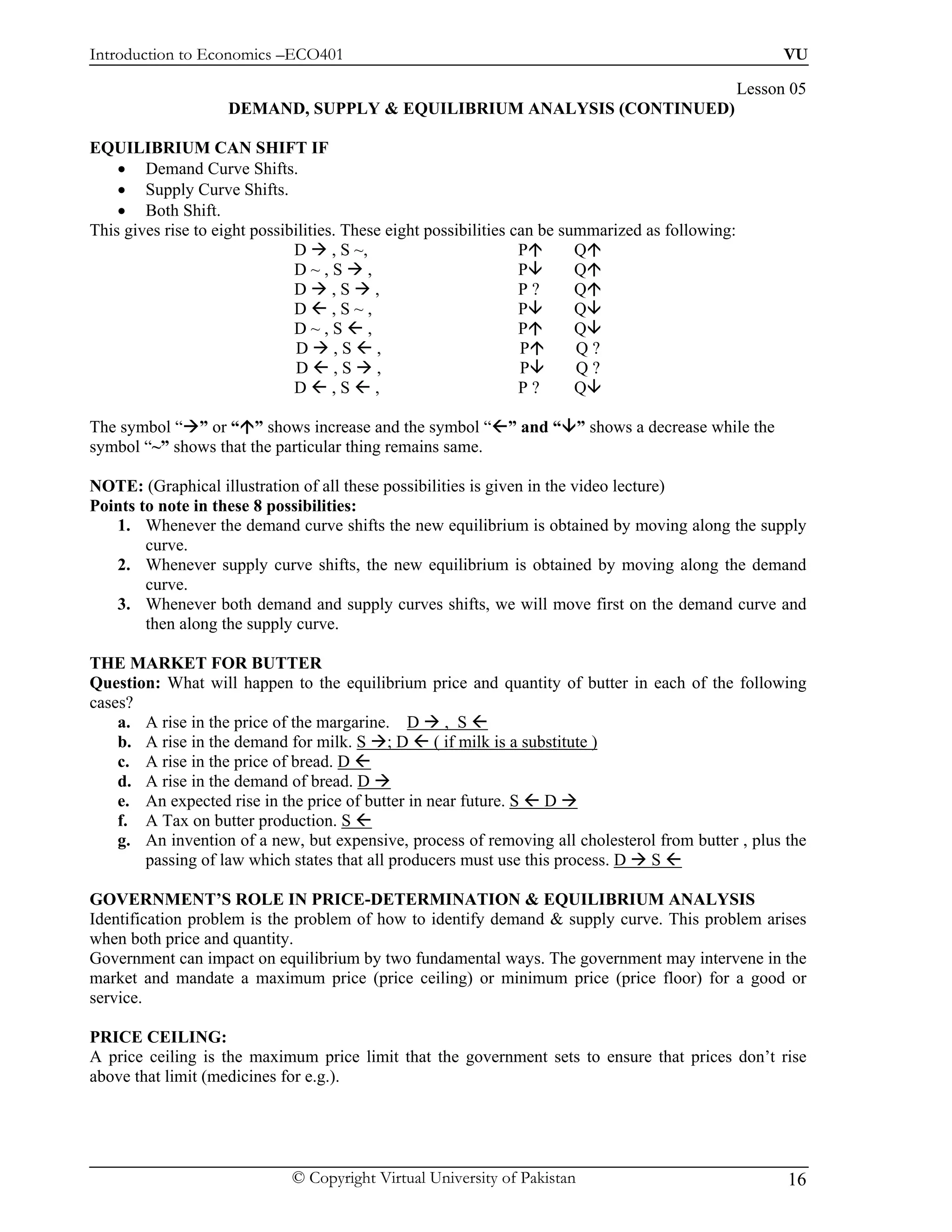 Introduction to Economics –ECO401                                                                         VU

                                                                                                    Lesson 05
                    DEMAND, SUPPLY & EQUILIBRIUM ANALYSIS (CONTINUED)

EQUILIBRIUM CAN SHIFT IF
    • Demand Curve Shifts.
    • Supply Curve Shifts.
    • Both Shift.
This gives rise to eight possibilities. These eight possibilities can be summarized as following:
                               D , S ~,                            P       Q
                               D~,S ,                              P       Q
                               D ,S ,                              P?      Q
                               D ,S~,                              P       Q
                               D~,S ,                              P       Q
                                D ,S ,                             P       Q?
                                D ,S ,                             P       Q?
                               D ,S ,                              P?      Q

The symbol “ ” or “ ” shows increase and the symbol “ ” and “ ” shows a decrease while the
symbol “~” shows that the particular thing remains same.

NOTE: (Graphical illustration of all these possibilities is given in the video lecture)
Points to note in these 8 possibilities:
   1. Whenever the demand curve shifts the new equilibrium is obtained by moving along the supply
        curve.
   2. Whenever supply curve shifts, the new equilibrium is obtained by moving along the demand
        curve.
   3. Whenever both demand and supply curves shifts, we will move first on the demand curve and
        then along the supply curve.

THE MARKET FOR BUTTER
Question: What will happen to the equilibrium price and quantity of butter in each of the following
cases?
    a. A rise in the price of the margarine. D , S
    b. A rise in the demand for milk. S ; D ( if milk is a substitute )
    c. A rise in the price of bread. D
    d. A rise in the demand of bread. D
    e. An expected rise in the price of butter in near future. S D
    f. A Tax on butter production. S
    g. An invention of a new, but expensive, process of removing all cholesterol from butter , plus the
       passing of law which states that all producers must use this process. D S

GOVERNMENT’S ROLE IN PRICE-DETERMINATION & EQUILIBRIUM ANALYSIS
Identification problem is the problem of how to identify demand & supply curve. This problem arises
when both price and quantity.
Government can impact on equilibrium by two fundamental ways. The government may intervene in the
market and mandate a maximum price (price ceiling) or minimum price (price floor) for a good or
service.

PRICE CEILING:
A price ceiling is the maximum price limit that the government sets to ensure that prices don’t rise
above that limit (medicines for e.g.).




                              © Copyright Virtual University of Pakistan                                  16
 