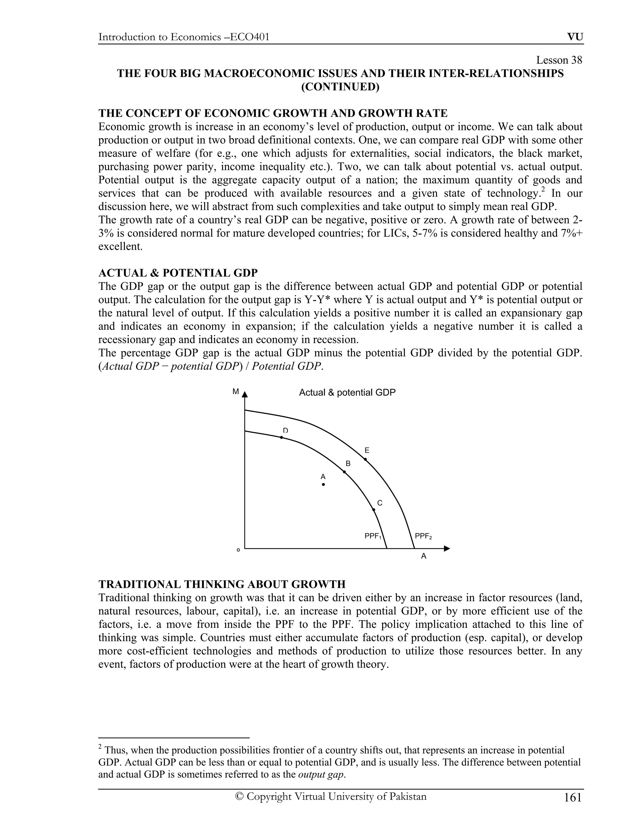 Introduction to Economics –ECO401                                                                              VU

                                                               Lesson 38
    THE FOUR BIG MACROECONOMIC ISSUES AND THEIR INTER-RELATIONSHIPS
                            (CONTINUED)

THE CONCEPT OF ECONOMIC GROWTH AND GROWTH RATE
Economic growth is increase in an economy’s level of production, output or income. We can talk about
production or output in two broad definitional contexts. One, we can compare real GDP with some other
measure of welfare (for e.g., one which adjusts for externalities, social indicators, the black market,
purchasing power parity, income inequality etc.). Two, we can talk about potential vs. actual output.
Potential output is the aggregate capacity output of a nation; the maximum quantity of goods and
services that can be produced with available resources and a given state of technology.2 In our
discussion here, we will abstract from such complexities and take output to simply mean real GDP.
The growth rate of a country’s real GDP can be negative, positive or zero. A growth rate of between 2-
3% is considered normal for mature developed countries; for LICs, 5-7% is considered healthy and 7%+
excellent.

ACTUAL & POTENTIAL GDP
The GDP gap or the output gap is the difference between actual GDP and potential GDP or potential
output. The calculation for the output gap is Y-Y* where Y is actual output and Y* is potential output or
the natural level of output. If this calculation yields a positive number it is called an expansionary gap
and indicates an economy in expansion; if the calculation yields a negative number it is called a
recessionary gap and indicates an economy in recession.
The percentage GDP gap is the actual GDP minus the potential GDP divided by the potential GDP.
(Actual GDP − potential GDP) / Potential GDP.

                               M               Actual & potential GDP


                                           D

                                                               E
                                                          B
                                                    A


                                                                   C



                                                               PPF1        PPF2
                                O
                                                                            A


TRADITIONAL THINKING ABOUT GROWTH
Traditional thinking on growth was that it can be driven either by an increase in factor resources (land,
natural resources, labour, capital), i.e. an increase in potential GDP, or by more efficient use of the
factors, i.e. a move from inside the PPF to the PPF. The policy implication attached to this line of
thinking was simple. Countries must either accumulate factors of production (esp. capital), or develop
more cost-efficient technologies and methods of production to utilize those resources better. In any
event, factors of production were at the heart of growth theory.




2
 Thus, when the production possibilities frontier of a country shifts out, that represents an increase in potential
GDP. Actual GDP can be less than or equal to potential GDP, and is usually less. The difference between potential
and actual GDP is sometimes referred to as the output gap.

                                © Copyright Virtual University of Pakistan                                    161
 