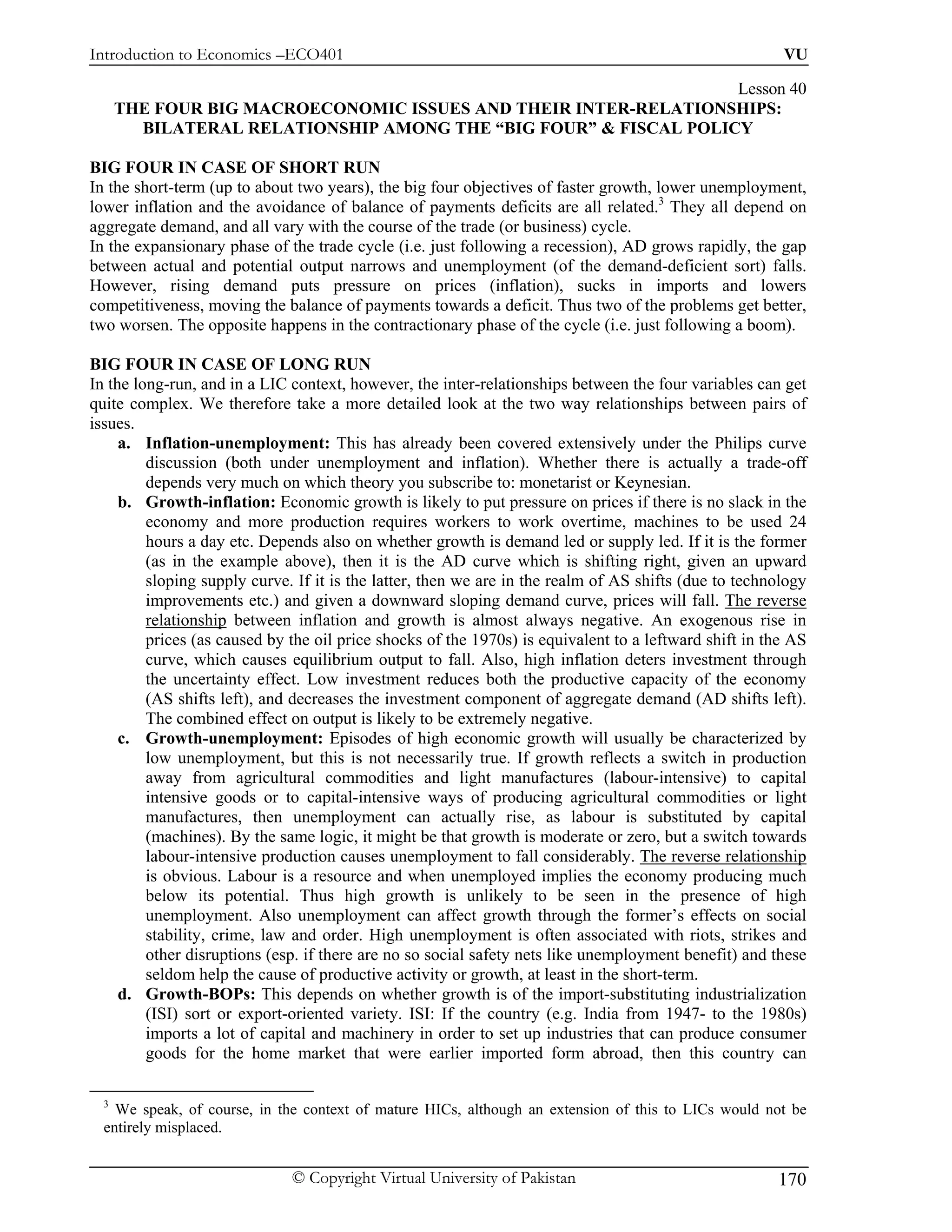 Introduction to Economics –ECO401                                                                       VU

                                                                  Lesson 40
      THE FOUR BIG MACROECONOMIC ISSUES AND THEIR INTER-RELATIONSHIPS:
        BILATERAL RELATIONSHIP AMONG THE “BIG FOUR” & FISCAL POLICY

BIG FOUR IN CASE OF SHORT RUN
In the short-term (up to about two years), the big four objectives of faster growth, lower unemployment,
lower inflation and the avoidance of balance of payments deficits are all related.3 They all depend on
aggregate demand, and all vary with the course of the trade (or business) cycle.
In the expansionary phase of the trade cycle (i.e. just following a recession), AD grows rapidly, the gap
between actual and potential output narrows and unemployment (of the demand-deficient sort) falls.
However, rising demand puts pressure on prices (inflation), sucks in imports and lowers
competitiveness, moving the balance of payments towards a deficit. Thus two of the problems get better,
two worsen. The opposite happens in the contractionary phase of the cycle (i.e. just following a boom).

BIG FOUR IN CASE OF LONG RUN
In the long-run, and in a LIC context, however, the inter-relationships between the four variables can get
quite complex. We therefore take a more detailed look at the two way relationships between pairs of
issues.
     a. Inflation-unemployment: This has already been covered extensively under the Philips curve
         discussion (both under unemployment and inflation). Whether there is actually a trade-off
         depends very much on which theory you subscribe to: monetarist or Keynesian.
     b. Growth-inflation: Economic growth is likely to put pressure on prices if there is no slack in the
         economy and more production requires workers to work overtime, machines to be used 24
         hours a day etc. Depends also on whether growth is demand led or supply led. If it is the former
         (as in the example above), then it is the AD curve which is shifting right, given an upward
         sloping supply curve. If it is the latter, then we are in the realm of AS shifts (due to technology
         improvements etc.) and given a downward sloping demand curve, prices will fall. The reverse
         relationship between inflation and growth is almost always negative. An exogenous rise in
         prices (as caused by the oil price shocks of the 1970s) is equivalent to a leftward shift in the AS
         curve, which causes equilibrium output to fall. Also, high inflation deters investment through
         the uncertainty effect. Low investment reduces both the productive capacity of the economy
         (AS shifts left), and decreases the investment component of aggregate demand (AD shifts left).
         The combined effect on output is likely to be extremely negative.
     c. Growth-unemployment: Episodes of high economic growth will usually be characterized by
         low unemployment, but this is not necessarily true. If growth reflects a switch in production
         away from agricultural commodities and light manufactures (labour-intensive) to capital
         intensive goods or to capital-intensive ways of producing agricultural commodities or light
         manufactures, then unemployment can actually rise, as labour is substituted by capital
         (machines). By the same logic, it might be that growth is moderate or zero, but a switch towards
         labour-intensive production causes unemployment to fall considerably. The reverse relationship
         is obvious. Labour is a resource and when unemployed implies the economy producing much
         below its potential. Thus high growth is unlikely to be seen in the presence of high
         unemployment. Also unemployment can affect growth through the former’s effects on social
         stability, crime, law and order. High unemployment is often associated with riots, strikes and
         other disruptions (esp. if there are no so social safety nets like unemployment benefit) and these
         seldom help the cause of productive activity or growth, at least in the short-term.
     d. Growth-BOPs: This depends on whether growth is of the import-substituting industrialization
         (ISI) sort or export-oriented variety. ISI: If the country (e.g. India from 1947- to the 1980s)
         imports a lot of capital and machinery in order to set up industries that can produce consumer
         goods for the home market that were earlier imported form abroad, then this country can

  3
    We speak, of course, in the context of mature HICs, although an extension of this to LICs would not be
  entirely misplaced.


                              © Copyright Virtual University of Pakistan                               170
 