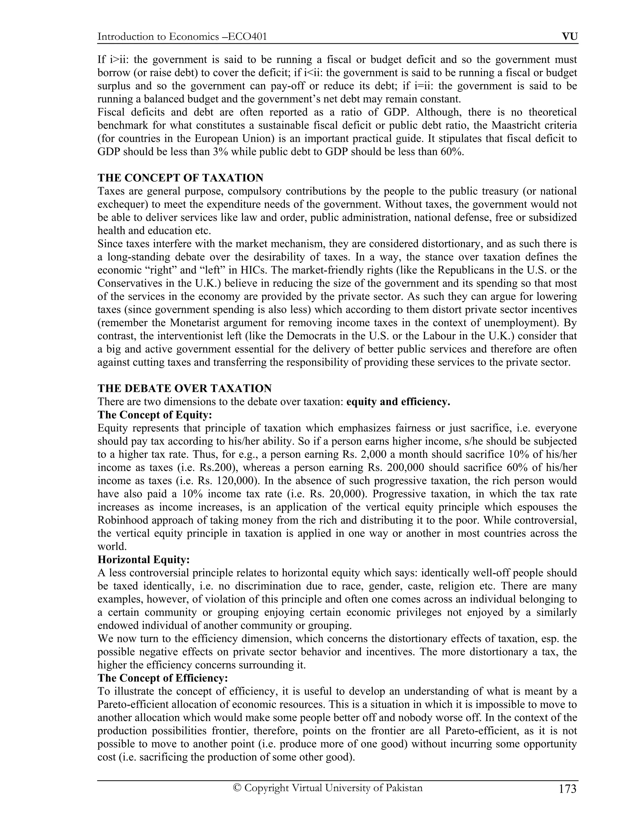 Introduction to Economics –ECO401                                                                        VU

If i>ii: the government is said to be running a fiscal or budget deficit and so the government must
borrow (or raise debt) to cover the deficit; if i<ii: the government is said to be running a fiscal or budget
surplus and so the government can pay-off or reduce its debt; if i=ii: the government is said to be
running a balanced budget and the government’s net debt may remain constant.
Fiscal deficits and debt are often reported as a ratio of GDP. Although, there is no theoretical
benchmark for what constitutes a sustainable fiscal deficit or public debt ratio, the Maastricht criteria
(for countries in the European Union) is an important practical guide. It stipulates that fiscal deficit to
GDP should be less than 3% while public debt to GDP should be less than 60%.

THE CONCEPT OF TAXATION
Taxes are general purpose, compulsory contributions by the people to the public treasury (or national
exchequer) to meet the expenditure needs of the government. Without taxes, the government would not
be able to deliver services like law and order, public administration, national defense, free or subsidized
health and education etc.
Since taxes interfere with the market mechanism, they are considered distortionary, and as such there is
a long-standing debate over the desirability of taxes. In a way, the stance over taxation defines the
economic “right” and “left” in HICs. The market-friendly rights (like the Republicans in the U.S. or the
Conservatives in the U.K.) believe in reducing the size of the government and its spending so that most
of the services in the economy are provided by the private sector. As such they can argue for lowering
taxes (since government spending is also less) which according to them distort private sector incentives
(remember the Monetarist argument for removing income taxes in the context of unemployment). By
contrast, the interventionist left (like the Democrats in the U.S. or the Labour in the U.K.) consider that
a big and active government essential for the delivery of better public services and therefore are often
against cutting taxes and transferring the responsibility of providing these services to the private sector.

THE DEBATE OVER TAXATION
There are two dimensions to the debate over taxation: equity and efficiency.
The Concept of Equity:
Equity represents that principle of taxation which emphasizes fairness or just sacrifice, i.e. everyone
should pay tax according to his/her ability. So if a person earns higher income, s/he should be subjected
to a higher tax rate. Thus, for e.g., a person earning Rs. 2,000 a month should sacrifice 10% of his/her
income as taxes (i.e. Rs.200), whereas a person earning Rs. 200,000 should sacrifice 60% of his/her
income as taxes (i.e. Rs. 120,000). In the absence of such progressive taxation, the rich person would
have also paid a 10% income tax rate (i.e. Rs. 20,000). Progressive taxation, in which the tax rate
increases as income increases, is an application of the vertical equity principle which espouses the
Robinhood approach of taking money from the rich and distributing it to the poor. While controversial,
the vertical equity principle in taxation is applied in one way or another in most countries across the
world.
Horizontal Equity:
A less controversial principle relates to horizontal equity which says: identically well-off people should
be taxed identically, i.e. no discrimination due to race, gender, caste, religion etc. There are many
examples, however, of violation of this principle and often one comes across an individual belonging to
a certain community or grouping enjoying certain economic privileges not enjoyed by a similarly
endowed individual of another community or grouping.
We now turn to the efficiency dimension, which concerns the distortionary effects of taxation, esp. the
possible negative effects on private sector behavior and incentives. The more distortionary a tax, the
higher the efficiency concerns surrounding it.
The Concept of Efficiency:
To illustrate the concept of efficiency, it is useful to develop an understanding of what is meant by a
Pareto-efficient allocation of economic resources. This is a situation in which it is impossible to move to
another allocation which would make some people better off and nobody worse off. In the context of the
production possibilities frontier, therefore, points on the frontier are all Pareto-efficient, as it is not
possible to move to another point (i.e. produce more of one good) without incurring some opportunity
cost (i.e. sacrificing the production of some other good).

                              © Copyright Virtual University of Pakistan                                173
 