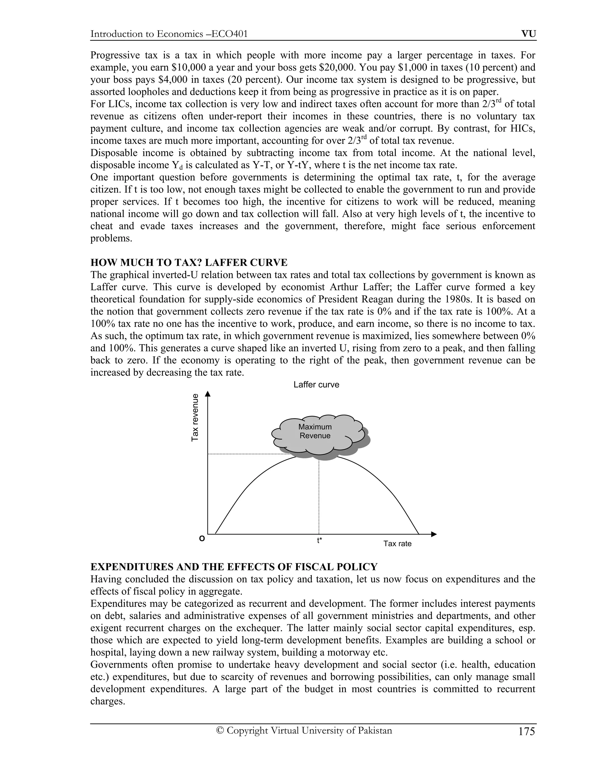 Introduction to Economics –ECO401                                                                     VU

Progressive tax is a tax in which people with more income pay a larger percentage in taxes. For
example, you earn $10,000 a year and your boss gets $20,000. You pay $1,000 in taxes (10 percent) and
your boss pays $4,000 in taxes (20 percent). Our income tax system is designed to be progressive, but
assorted loopholes and deductions keep it from being as progressive in practice as it is on paper.
For LICs, income tax collection is very low and indirect taxes often account for more than 2/3rd of total
revenue as citizens often under-report their incomes in these countries, there is no voluntary tax
payment culture, and income tax collection agencies are weak and/or corrupt. By contrast, for HICs,
income taxes are much more important, accounting for over 2/3rd of total tax revenue.
Disposable income is obtained by subtracting income tax from total income. At the national level,
disposable income Yd is calculated as Y-T, or Y-tY, where t is the net income tax rate.
One important question before governments is determining the optimal tax rate, t, for the average
citizen. If t is too low, not enough taxes might be collected to enable the government to run and provide
proper services. If t becomes too high, the incentive for citizens to work will be reduced, meaning
national income will go down and tax collection will fall. Also at very high levels of t, the incentive to
cheat and evade taxes increases and the government, therefore, might face serious enforcement
problems.

HOW MUCH TO TAX? LAFFER CURVE
The graphical inverted-U relation between tax rates and total tax collections by government is known as
Laffer curve. This curve is developed by economist Arthur Laffer; the Laffer curve formed a key
theoretical foundation for supply-side economics of President Reagan during the 1980s. It is based on
the notion that government collects zero revenue if the tax rate is 0% and if the tax rate is 100%. At a
100% tax rate no one has the incentive to work, produce, and earn income, so there is no income to tax.
As such, the optimum tax rate, in which government revenue is maximized, lies somewhere between 0%
and 100%. This generates a curve shaped like an inverted U, rising from zero to a peak, and then falling
back to zero. If the economy is operating to the right of the peak, then government revenue can be
increased by decreasing the tax rate.
                                                       Laffer curve
                       Tax revenue




                                                        Maximum
                                                        Revenue




                                 O                           t*             Tax rate


EXPENDITURES AND THE EFFECTS OF FISCAL POLICY
Having concluded the discussion on tax policy and taxation, let us now focus on expenditures and the
effects of fiscal policy in aggregate.
Expenditures may be categorized as recurrent and development. The former includes interest payments
on debt, salaries and administrative expenses of all government ministries and departments, and other
exigent recurrent charges on the exchequer. The latter mainly social sector capital expenditures, esp.
those which are expected to yield long-term development benefits. Examples are building a school or
hospital, laying down a new railway system, building a motorway etc.
Governments often promise to undertake heavy development and social sector (i.e. health, education
etc.) expenditures, but due to scarcity of revenues and borrowing possibilities, can only manage small
development expenditures. A large part of the budget in most countries is committed to recurrent
charges.

                                     © Copyright Virtual University of Pakistan                      175
 