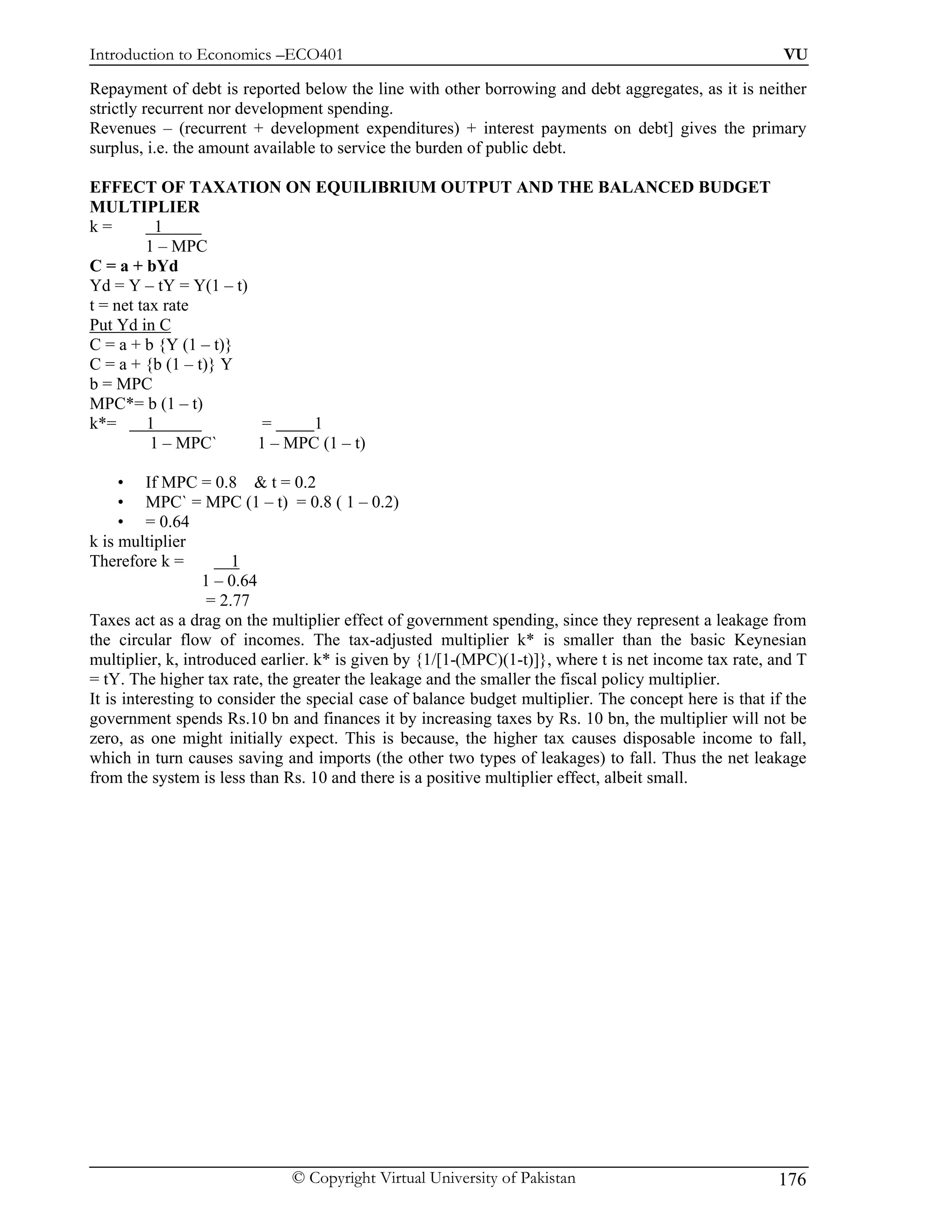 Introduction to Economics –ECO401                                                                       VU

Repayment of debt is reported below the line with other borrowing and debt aggregates, as it is neither
strictly recurrent nor development spending.
Revenues – (recurrent + development expenditures) + interest payments on debt] gives the primary
surplus, i.e. the amount available to service the burden of public debt.

EFFECT OF TAXATION ON EQUILIBRIUM OUTPUT AND THE BALANCED BUDGET
MULTIPLIER
k=         1
         1 – MPC
C = a + bYd
Yd = Y – tY = Y(1 – t)
t = net tax rate
Put Yd in C
C = a + b {Y (1 – t)}
C = a + {b (1 – t)} Y
b = MPC
MPC*= b (1 – t)
k*=      1              =     1
          1 – MPC`     1 – MPC (1 – t)

     • If MPC = 0.8 & t = 0.2
     • MPC` = MPC (1 – t) = 0.8 ( 1 – 0.2)
     • = 0.64
k is multiplier
Therefore k =           1
                   1 – 0.64
                    = 2.77
Taxes act as a drag on the multiplier effect of government spending, since they represent a leakage from
the circular flow of incomes. The tax-adjusted multiplier k* is smaller than the basic Keynesian
multiplier, k, introduced earlier. k* is given by {1/[1-(MPC)(1-t)]}, where t is net income tax rate, and T
= tY. The higher tax rate, the greater the leakage and the smaller the fiscal policy multiplier.
It is interesting to consider the special case of balance budget multiplier. The concept here is that if the
government spends Rs.10 bn and finances it by increasing taxes by Rs. 10 bn, the multiplier will not be
zero, as one might initially expect. This is because, the higher tax causes disposable income to fall,
which in turn causes saving and imports (the other two types of leakages) to fall. Thus the net leakage
from the system is less than Rs. 10 and there is a positive multiplier effect, albeit small.




                              © Copyright Virtual University of Pakistan                               176
 