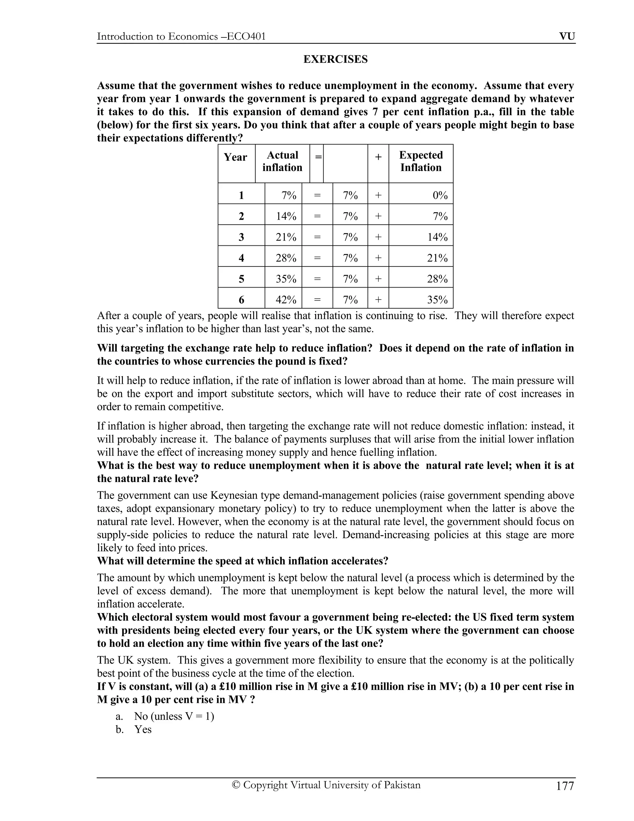 Introduction to Economics –ECO401                                                                          VU

                                                  EXERCISES

Assume that the government wishes to reduce unemployment in the economy. Assume that every
year from year 1 onwards the government is prepared to expand aggregate demand by whatever
it takes to do this. If this expansion of demand gives 7 per cent inflation p.a., fill in the table
(below) for the first six years. Do you think that after a couple of years people might begin to base
their expectations differently?
                             Year      Actual      =            +     Expected
                                      inflation                       Inflation

                                1         7%       =     7%     +             0%
                                2        14%       =     7%     +             7%
                                3        21%       =     7%     +           14%
                                4        28%       =     7%     +           21%
                                5        35%       =     7%     +           28%
                                  6        42%       =     7%      +        35%
After a couple of years, people will realise that inflation is continuing to rise. They will therefore expect
this year’s inflation to be higher than last year’s, not the same.
Will targeting the exchange rate help to reduce inflation? Does it depend on the rate of inflation in
the countries to whose currencies the pound is fixed?
It will help to reduce inflation, if the rate of inflation is lower abroad than at home. The main pressure will
be on the export and import substitute sectors, which will have to reduce their rate of cost increases in
order to remain competitive.
If inflation is higher abroad, then targeting the exchange rate will not reduce domestic inflation: instead, it
will probably increase it. The balance of payments surpluses that will arise from the initial lower inflation
will have the effect of increasing money supply and hence fuelling inflation.
What is the best way to reduce unemployment when it is above the natural rate level; when it is at
the natural rate leve?
The government can use Keynesian type demand-management policies (raise government spending above
taxes, adopt expansionary monetary policy) to try to reduce unemployment when the latter is above the
natural rate level. However, when the economy is at the natural rate level, the government should focus on
supply-side policies to reduce the natural rate level. Demand-increasing policies at this stage are more
likely to feed into prices.
What will determine the speed at which inflation accelerates?
The amount by which unemployment is kept below the natural level (a process which is determined by the
level of excess demand). The more that unemployment is kept below the natural level, the more will
inflation accelerate.
Which electoral system would most favour a government being re-elected: the US fixed term system
with presidents being elected every four years, or the UK system where the government can choose
to hold an election any time within five years of the last one?
The UK system. This gives a government more flexibility to ensure that the economy is at the politically
best point of the business cycle at the time of the election.
If V is constant, will (a) a £10 million rise in M give a £10 million rise in MV; (b) a 10 per cent rise in
M give a 10 per cent rise in MV ?
     a. No (unless V = 1)
     b. Yes



                               © Copyright Virtual University of Pakistan                                 177
 